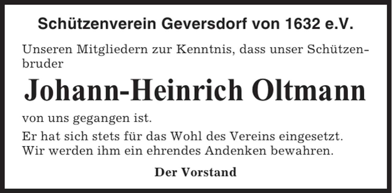 <p>Schützenverein Geversdorf von 1632 e.V.<br />Unseren Mitgliedern zur Kenntnis, dass unser Schützenbruder</p><p>Johann-Heinrich Oltmann<br />von uns gegangen ist.<br />Er hat sich stets für das Wohl des Vereins eingesetzt.<br />Wir werden ihm ein ehrendes Andenken bewahren.<br />Der Vorstand</p>