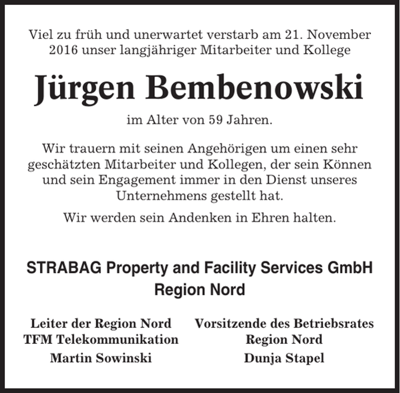 <p>Viel zu früh und unerwartet verstarb am 21. November<br />2016 unser langjähriger Mitarbeiter und Kollege</p><p>Jürgen Bembenowski<br />im Alter von 59 Jahren.<br />Wir trauern mit seinen Angehörigen um einen sehr<br />geschätzten Mitarbeiter und Kollegen, der sein Können<br />und sein Engagement immer in den Dienst unseres<br />Unternehmens gestellt hat.<br />Wir werden sein Andenken in Ehren halten.</p><p>STRABAG Property and Facility Services GmbH<br />Region Nord<br />Leiter der Region Nord<br />TFM Telekommunikation<br />Martin Sowinski</p><p>Vorsitzende des Betriebsrates<br />Region Nord<br />Dunja Stapel</p>