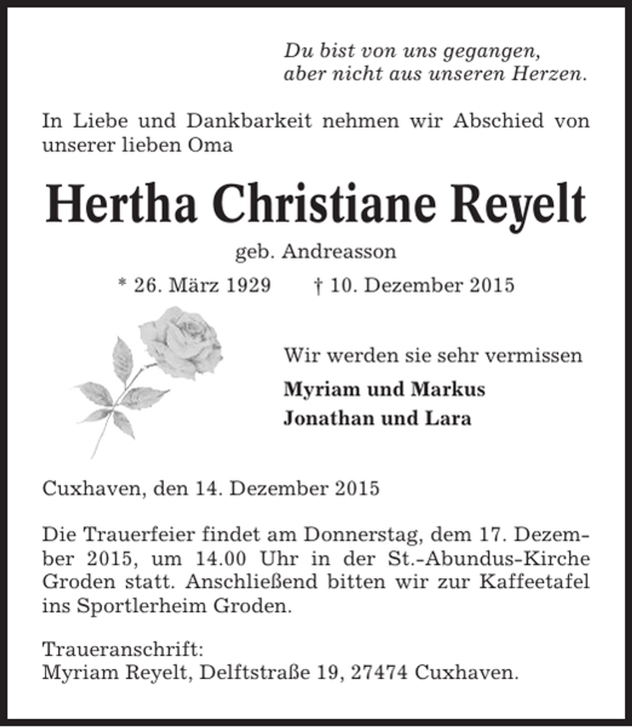 <p>Du bist von uns gegangen,<br />aber nicht aus unseren Herzen.<br />In Liebe und Dankbarkeit nehmen wir Abschied von<br />unserer lieben Oma</p><p>Hertha Christiane Reyelt<br />geb. Andreasson<br />* 26. März 1929</p><p>† 10. Dezember 2015<br />Wir werden sie sehr vermissen<br />Myriam und Markus<br />Jonathan und Lara</p><p>Cuxhaven, den 14. Dezember 2015<br />Die Trauerfeier findet am Donnerstag, dem 17. Dezember 2015, um 14.00 Uhr in der St.-Abundus-Kirche<br />Groden statt. Anschließend bitten wir zur Kaffeetafel<br />ins Sportlerheim Groden.<br />Traueranschrift:<br />Myriam Reyelt, Delftstraße 19, 27474 Cuxhaven.</p>