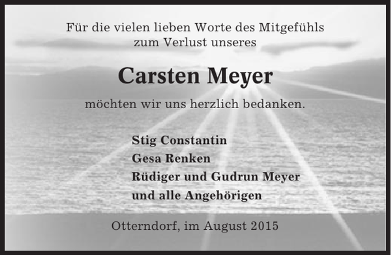 <p>Für die vielen lieben Worte des Mitgefühls<br />zum Verlust unseres</p><p>Carsten Meyer<br />möchten wir uns herzlich bedanken.<br />Stig Constantin<br />Gesa Renken<br />Rüdiger und Gudrun Meyer<br />und alle Angehörigen<br />Otterndorf, im August 2015</p>