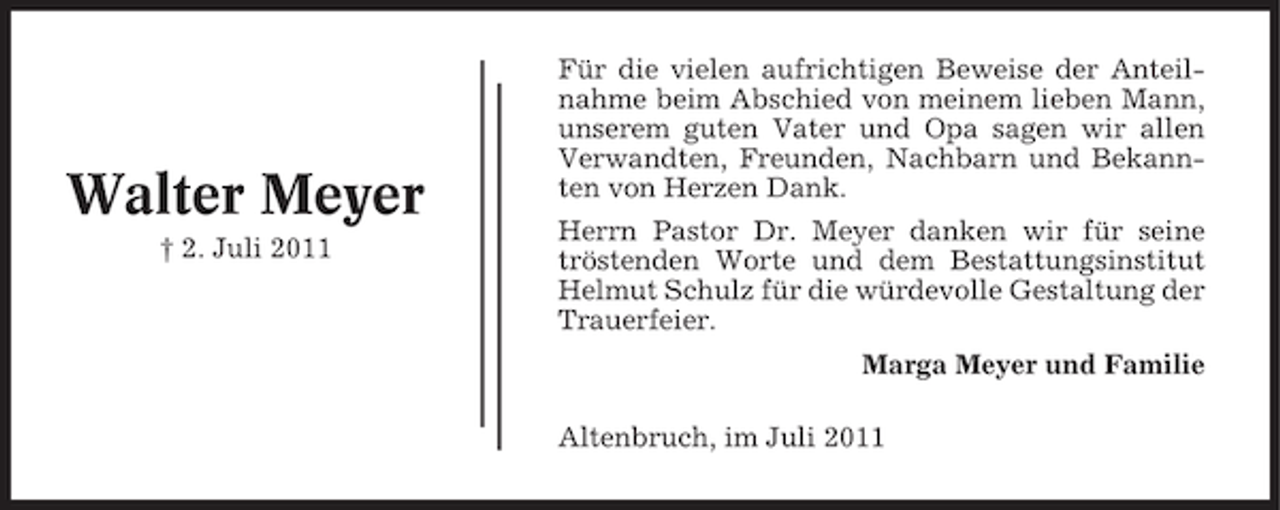 <p>Walter Meyer<br />† 2. Juli 2011</p><p>Für die vielen aufrichtigen Beweise der Anteilnahme beim Abschied von meinem lieben Mann,<br />unserem guten Vater und Opa sagen wir allen<br />Verwandten, Freunden, Nachbarn und Bekannten von Herzen Dank.<br />Herrn Pastor Dr. Meyer danken wir für seine<br />tröstenden Worte und dem Bestattungsinstitut<br />Helmut Schulz für die würdevolle Gestaltung der<br />Trauerfeier.<br />Marga Meyer und Familie<br />Altenbruch, im Juli 2011</p>