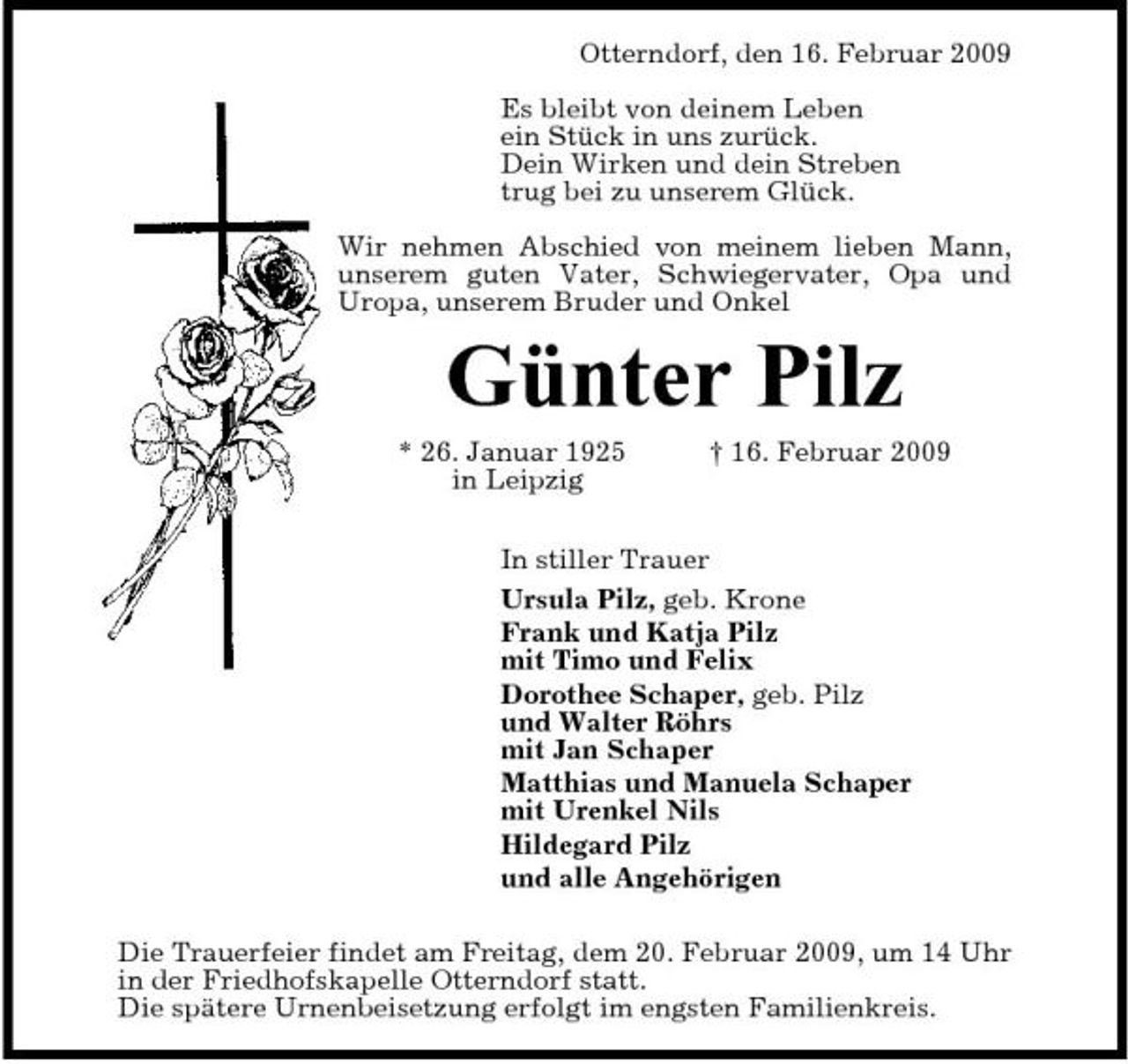 <p>Otterndorf, den 16. Februar 2009 Es bleibt von deinem Leben ein Stück in uns zurück. Dein Wirken und dein Streben trug bei zu unserem Glück. Wir nehmen Abschied von meinem lieben Mann, unserem guten Vater, Schwiegervater, Opa und Uropa, unserem Bruder und Onkel</p><p>Günter Pilz<br />* 26. Januar 1925 in Leipzig † 16. Februar 2009 In stiller Trauer Ursula Pilz, geb. Krone Frank und Katja Pilz mit Timo und Felix Dorothee Schaper, geb. Pilz und Walter Röhrs mit Jan Schaper Matthias und Manuela Schaper mit Urenkel Nils Hildegard Pilz und alle Angehörigen Die Trauerfeier findet am Freitag, dem 20. Februar 2009, um 14 Uhr in der Friedhofskapelle Otterndorf statt. Die spätere Urnenbeisetzung erfolgt im engsten Familienkreis.</p>
