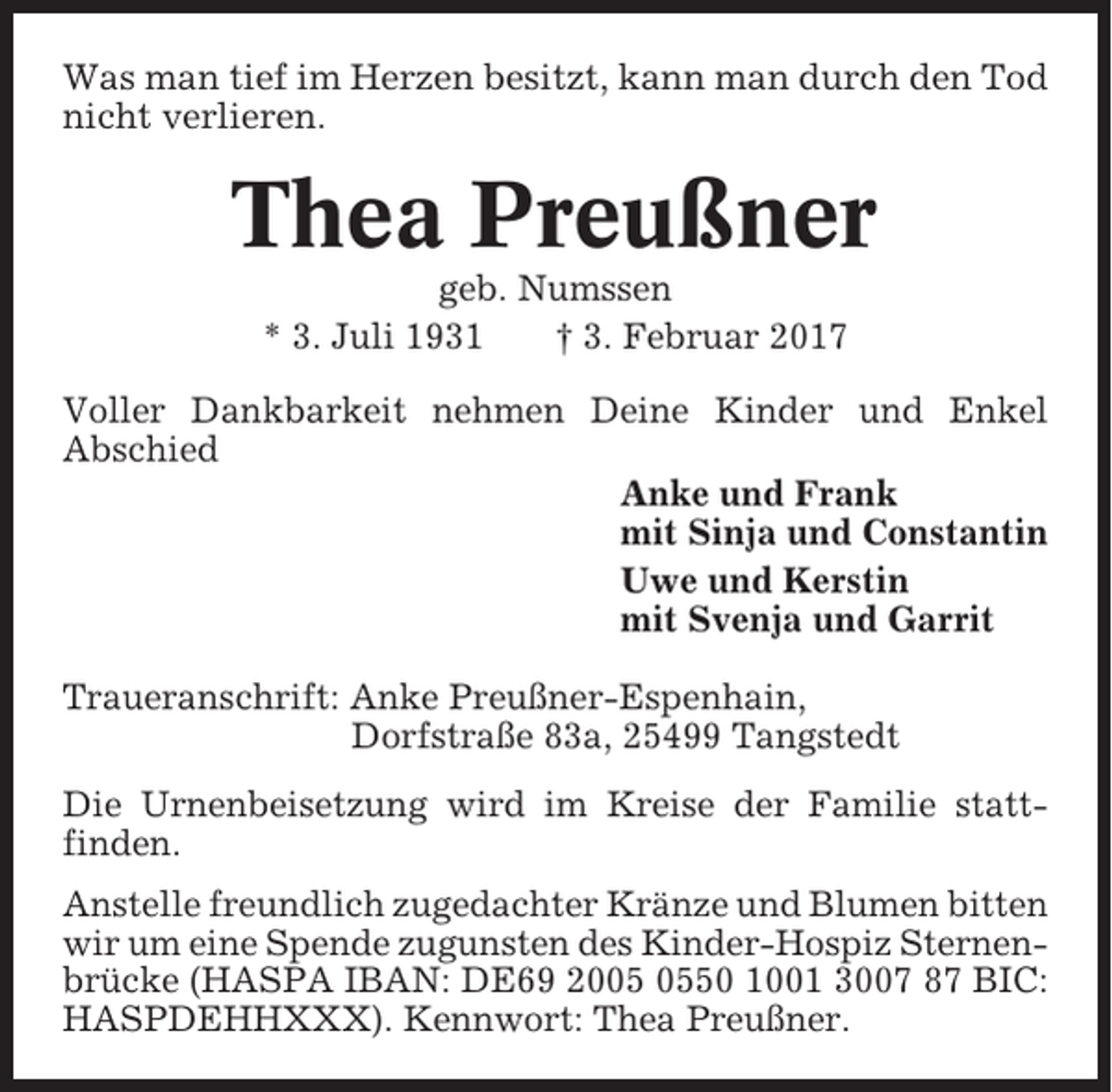 <p>Was man tief im Herzen besitzt, kann man durch den Tod<br />nicht verlieren.</p><p>Thea Preußner<br />geb. Numssen<br />* 3. Juli 1931<br />† 3. Februar 2017<br />Voller Dankbarkeit nehmen Deine Kinder und Enkel<br />Abschied<br />Anke und Frank<br />mit Sinja und Constantin<br />Uwe und Kerstin<br />mit Svenja und Garrit<br />Traueranschrift: Anke Preußner-Espenhain,<br />Dorfstraße 83a, 25499 Tangstedt<br />Die Urnenbeisetzung wird im Kreise der Familie stattfinden.<br />Anstelle freundlich zugedachter Kränze und Blumen bitten<br />wir um eine Spende zugunsten des Kinder-Hospiz Sternenbrücke (HASPA IBAN: DE69 2050 1001 3007 87 BIC:<br />HASPDEHHXXX). Kennwort: Thea Preußner.</p>