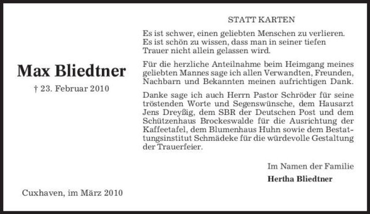 <p>STATT KARTEN Es ist schwer, einen geliebten Menschen zu verlieren. Es ist schön zu wissen, dass man in seiner tiefen Trauer nicht allein gelassen wird.</p><p>Max Bliedtner<br />† 23. Februar 2010</p><p>Für die herzliche Anteilnahme beim Heimgang meines geliebten Mannes sage ich allen Verwandten, Freunden, Nachbarn und Bekannten meinen aufrichtigen Dank. Danke sage ich auch Herrn Pastor Schröder für seine tröstenden Worte und Segenswünsche, dem Hausarzt Jens Dreyßig, dem SBR der Deutschen Post und dem Schützenhaus Brockeswalde für die Ausrichtung der Kaffeetafel, dem Blumenhaus Huhn sowie dem Bestattungsinstitut Schmädeke für die würdevolle Gestaltung der Trauerfeier. Im Namen der Familie Hertha Bliedtner</p><p>Cuxhaven, im März 2010</p>
