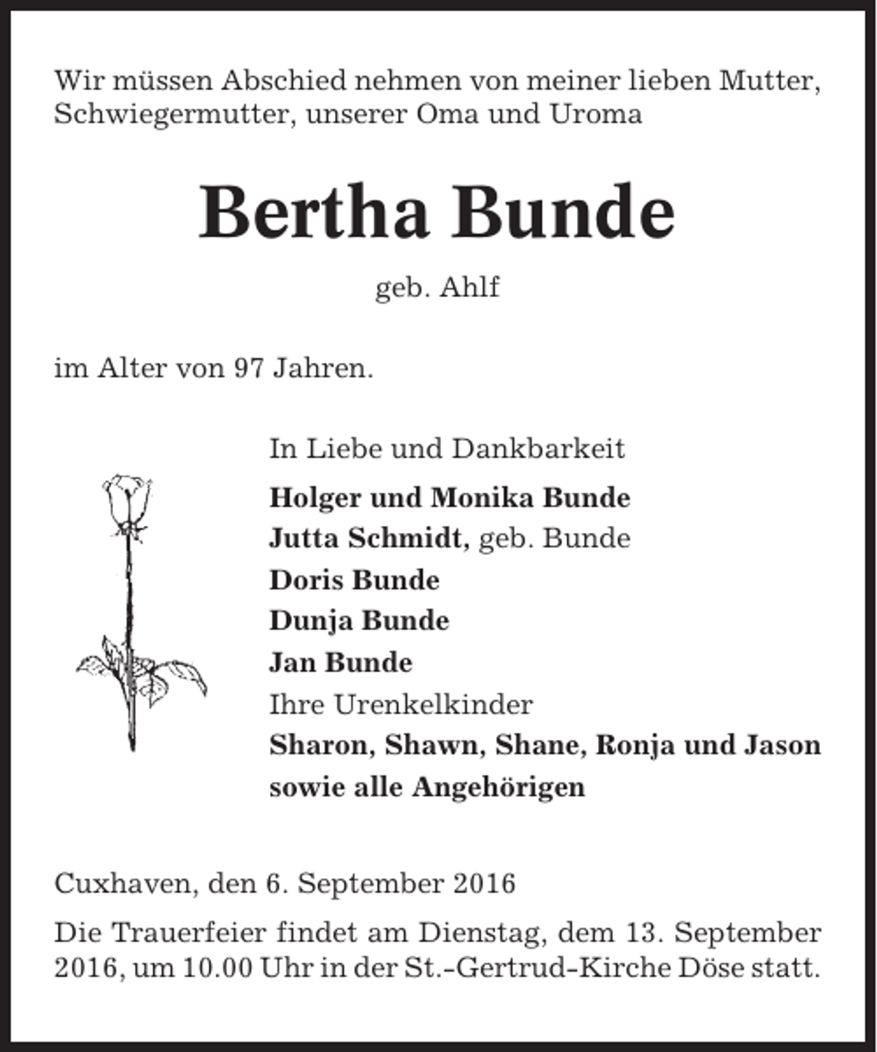 <p>Wir müssen Abschied nehmen von meiner lieben Mutter,<br />Schwiegermutter, unserer Oma und Uroma</p><p>Bertha Bunde<br />geb. Ahlf<br />im Alter von 97 Jahren.<br />In Liebe und Dankbarkeit<br />Holger und Monika Bunde<br />Jutta Schmidt, geb. Bunde<br />Doris Bunde<br />Dunja Bunde<br />Jan Bunde<br />Ihre Urenkelkinder<br />Sharon, Shawn, Shane, Ronja und Jason<br />sowie alle Angehörigen<br />Cuxhaven, den 6. September 2016<br />Die Trauerfeier findet am Dienstag, dem 13. September<br />2016, um 10.00 Uhr in der St.-Gertrud-Kirche Döse statt.</p>