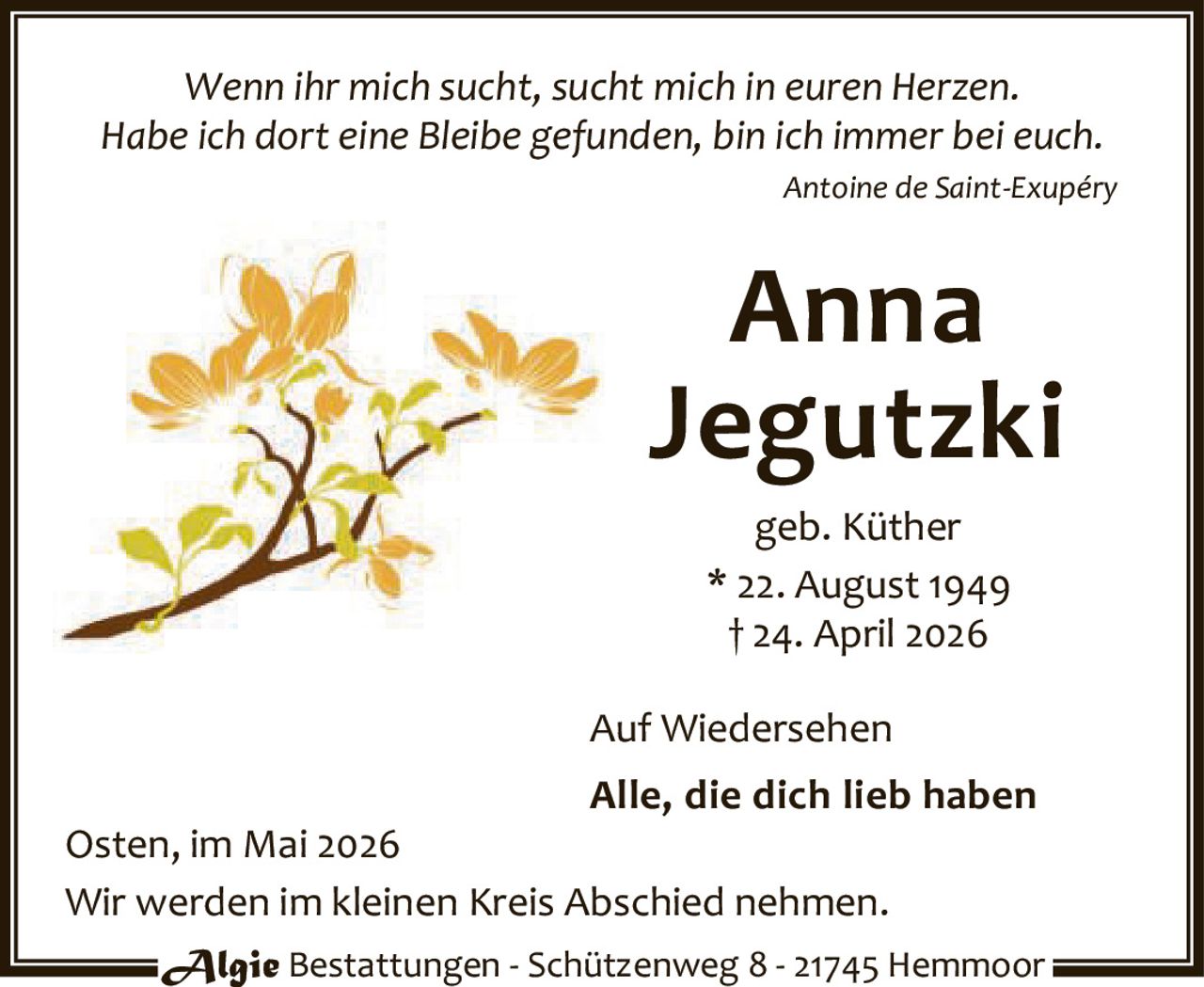 <p><i>Wenn ihr mich sucht, sucht mich in euren Herzen.<br>Habe ich dort eine Bleibe gefunden, bin ich immer bei euch.</i><br>Antoine de Saint-Exupéry</p><p><strong>Anna Jegutzki</strong><br>geb. Küther<br>* 22. August 1949<br>† 24. April 2026</p><p>Auf Wiedersehen</p><p><strong>Alle, die dich lieb haben</strong></p><p>Osten, im Mai 2026<br>Wir werden im kleinen Kreis Abschied nehmen.</p><p>Algie Bestattungen - Schützenweg 8 - 21745 Hemmoor</p>
