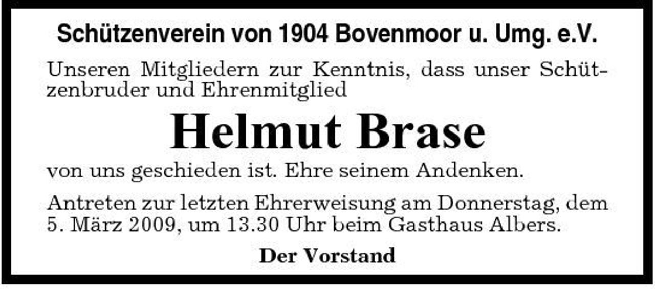 <p>Schützenverein von 1904 Bovenmoor u. Umg. e.V.<br />Unseren Mitgliedern zur Kenntnis, dass unser Schützenbruder und Ehrenmitglied</p><p>Helmut Brase<br />von uns geschieden ist. Ehre seinem Andenken. Antreten zur letzten Ehrerweisung am Donnerstag, dem 5. März 2009, um 13.30 Uhr beim Gasthaus Albers. Der Vorstand</p>