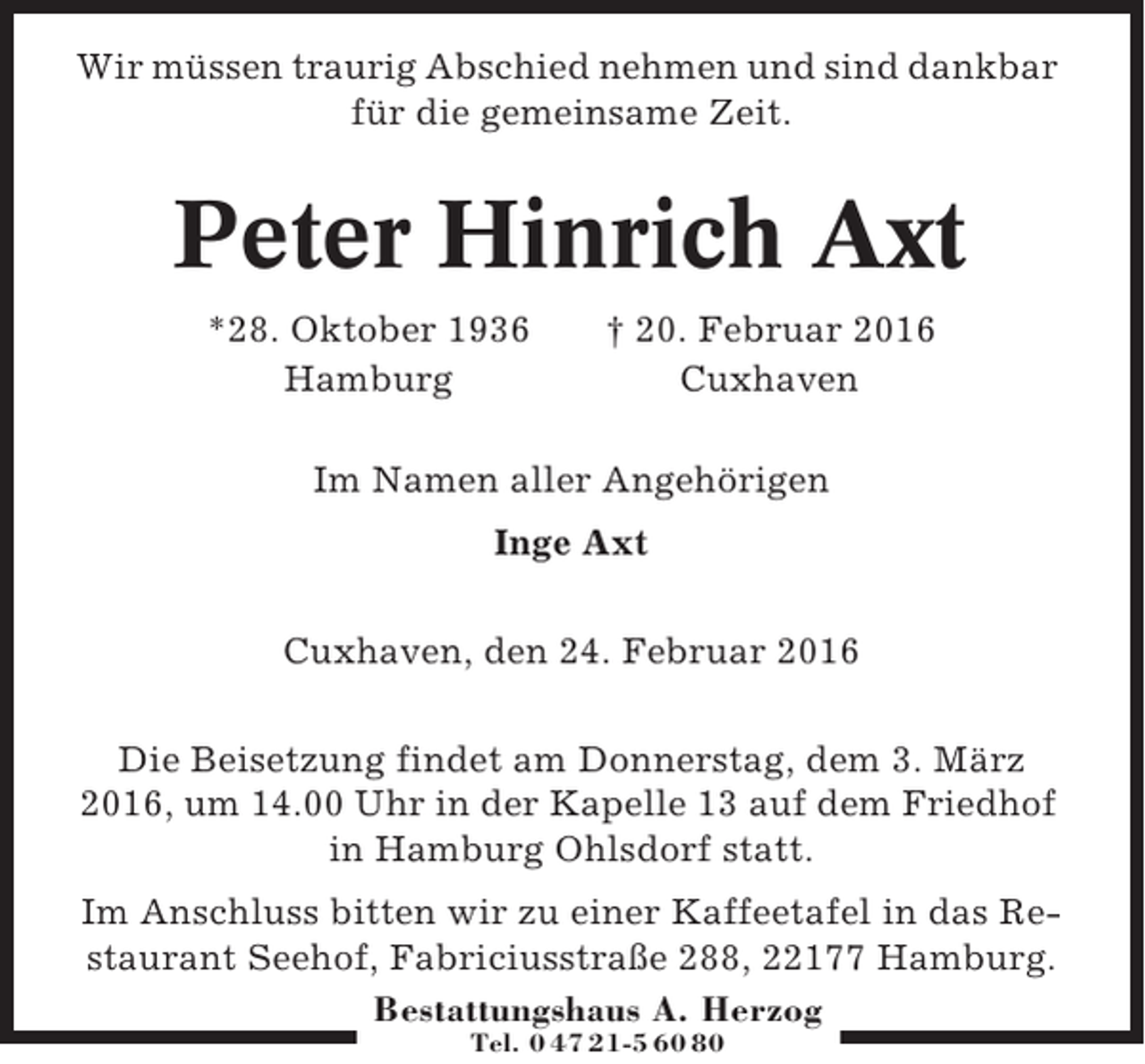 <p>Wir müssen traurig Abschied nehmen und sind dankbar<br />für die gemeinsame Zeit.</p><p>Peter Hinrich Axt<br />*28. Oktober 1936<br />Hamburg</p><p>† 20. Februar 2016<br />Cuxhaven</p><p>Im Namen aller Angehörigen<br />Inge Axt<br />Cuxhaven, den 24. Februar 2016<br />Die Beisetzung findet am Donnerstag, dem 3. März<br />2016, um 14.00 Uhr in der Kapelle 13 auf dem Friedhof<br />in Hamburg Ohlsdorf statt.<br />Im Anschluss bitten wir zu einer Kaffeetafel in das Restaurant Seehof, Fabriciusstraße 288, 22177 Hamburg.<br />Bestattungshaus A. Herzog<br />Tel. 0 47 21-5 60 80</p>