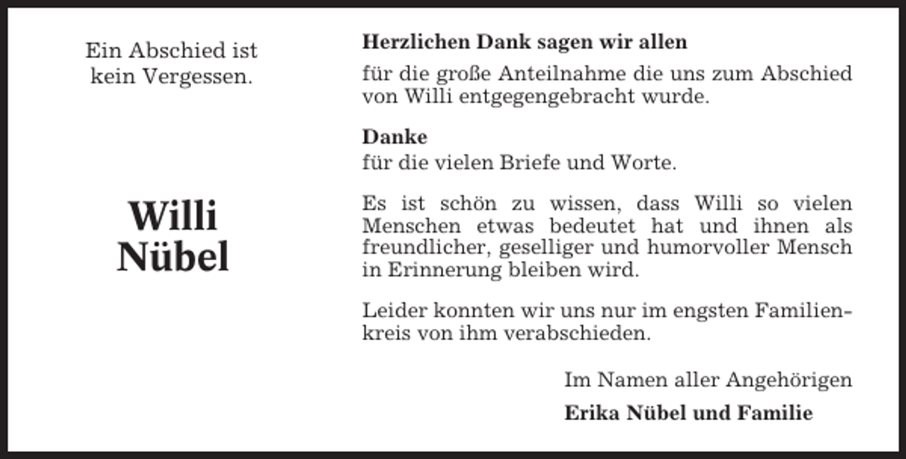 <p>Ein Abschied ist<br />kein Vergessen.</p><p>Herzlichen Dank sagen wir allen<br />für die große Anteilnahme die uns zum Abschied<br />von Willi entgegengebracht wurde.<br />Danke<br />für die vielen Briefe und Worte.</p><p>Willi<br />Nübel</p><p>Es ist schön zu wissen, dass Willi so vielen<br />Menschen etwas bedeutet hat und ihnen als<br />freundlicher, geselliger und humorvoller Mensch<br />in Erinnerung bleiben wird.<br />Leider konnten wir uns nur im engsten Familienkreis von ihm verabschieden.<br />Im Namen aller Angehörigen<br />Erika Nübel und Familie</p>