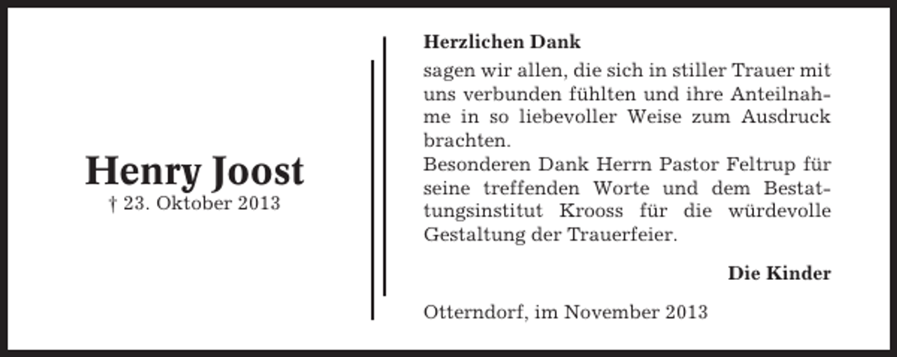 <p>Herzlichen Dank</p><p>Henry Joost<br />† 23. Oktober 2013</p><p>sagen wir allen, die sich in stiller Trauer mit<br />uns verbunden fühlten und ihre Anteilnahme in so liebevoller Weise zum Ausdruck<br />brachten.<br />Besonderen Dank Herrn Pastor Feltrup für<br />seine treffenden Worte und dem Bestattungsinstitut Krooss für die würdevolle<br />Gestaltung der Trauerfeier.<br />Die Kinder<br />Otterndorf, im November 2013</p>
