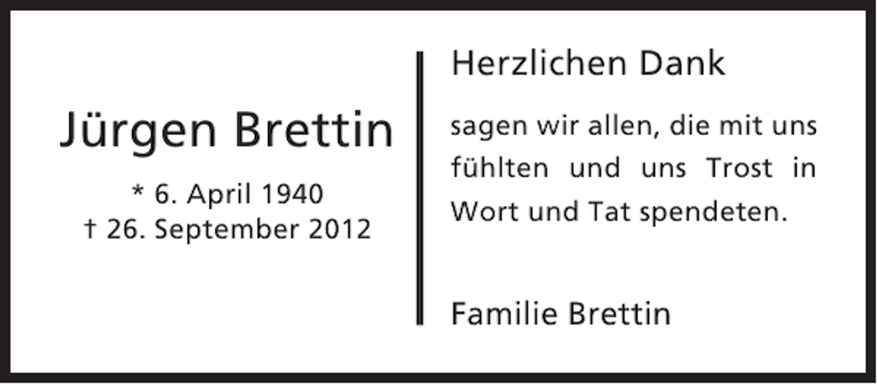 <p>Herzlichen Dank</p><p>Jürgen Brettin<br />* 6. April 1940<br />† 26. September 2012</p><p>sagen wir allen, die mit uns<br />fühlten und uns Trost in<br />Wort und Tat spendeten.</p><p>Familie Brettin</p>