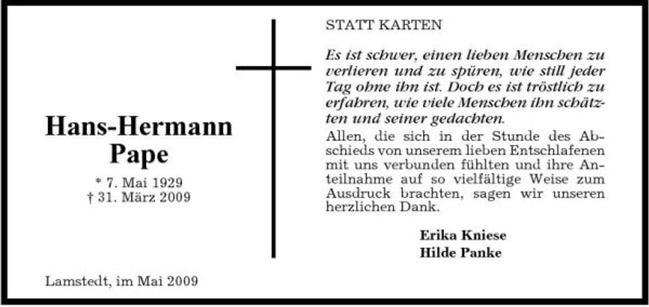 <p>STATT KARTEN</p><p>Hans-Hermann Pape<br />* 7. Mai 1929 † 31. März 2009</p><p>Es ist schwer, einen lieben Menschen zu verlieren und zu spüren, wie still jeder Tag ohne ihn ist. Doch es ist tröstlich zu erfahren, wie viele Menschen ihn schätzten und seiner gedachten.<br />Allen, die sich in der Stunde des Abschieds von unserem lieben Entschlafenen mit uns verbunden fühlten und ihre Anteilnahme auf so vielfältige Weise zum Ausdruck brachten, sagen wir unseren herzlichen Dank. Erika Kniese Hilde Panke</p><p>Lamstedt, im Mai 2009</p>
