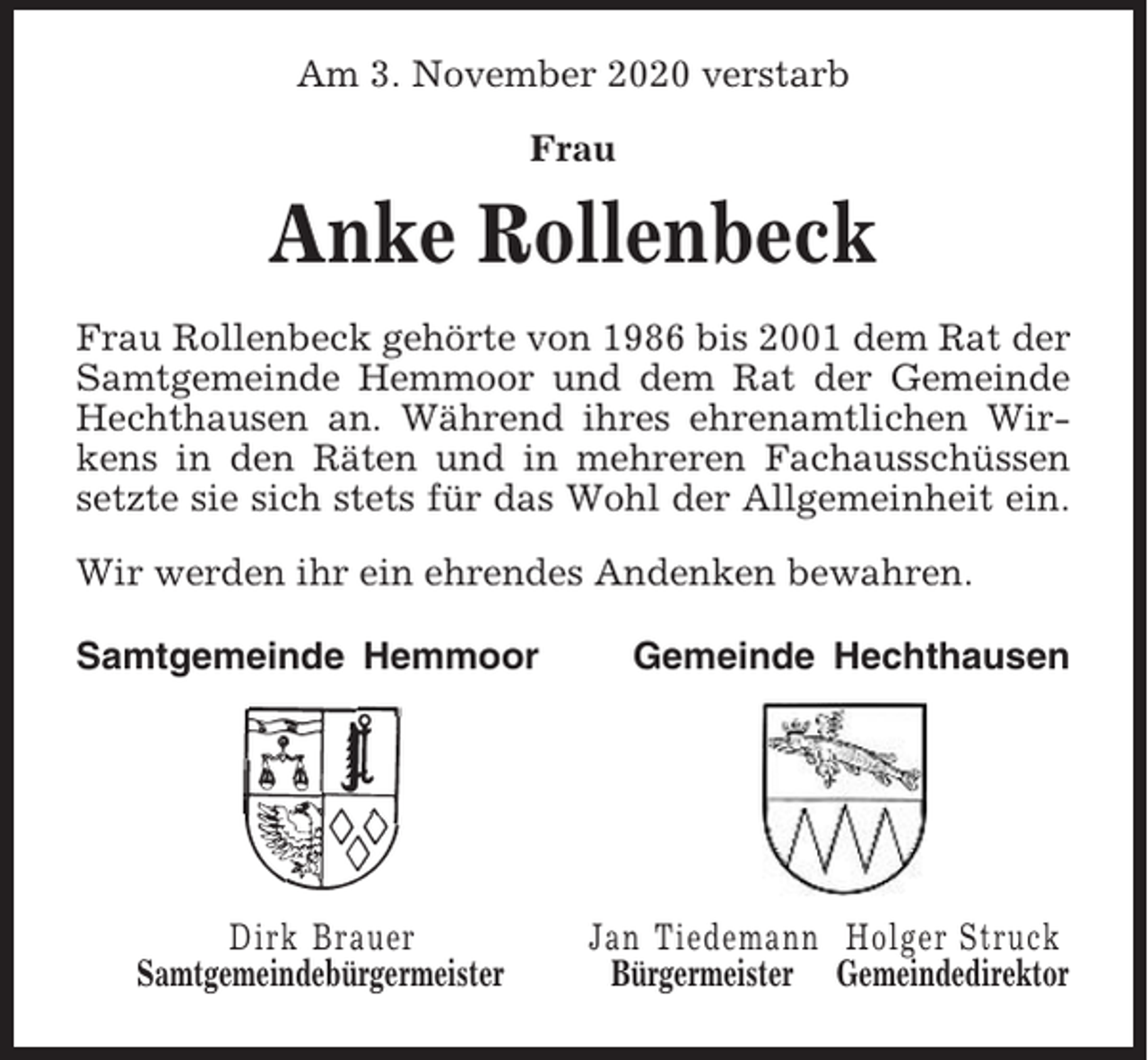 <p>Am 3. November 2020 verstarb<br />Frau</p><p>Anke Rollenbeck<br />Frau Rollenbeck gehörte von 1986 bis 2001 dem Rat der<br />Samtgemeinde Hemmoor und dem Rat der Gemeinde<br />Hechthausen an. Während ihres ehrenamtlichen Wirkens in den Räten und in mehreren Fachausschüssen<br />setzte sie sich stets für das Wohl der Allgemeinheit ein.<br />Wir werden ihr ein ehrendes Andenken bewahren.<br />Samtgemeinde Hemmoor</p><p>Dirk Brauer<br />Samtgemeindebürgermeister</p><p>Gemeinde Hechthausen</p><p>Jan Tiedemann Holger Struck<br />Bürgermeister Gemeindedirektor</p>