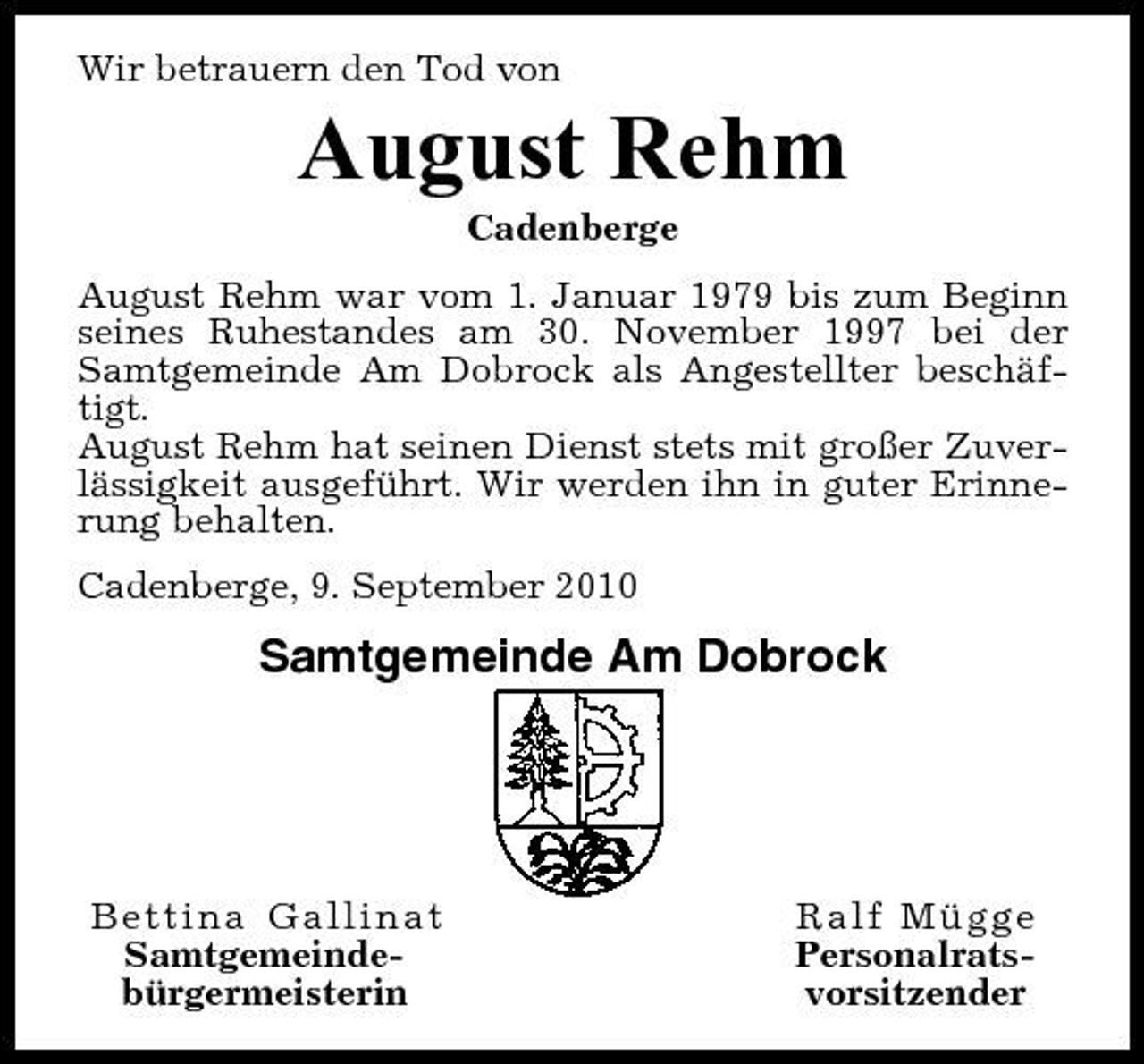<p>Wir betrauern den Tod von</p><p>August Rehm<br />Cadenberge August Rehm war vom 1. Januar 1979 bis zum Beginn seines Ruhestandes am 30. November 1997 bei der Samtgemeinde Am Dobrock als Angestellter beschäftigt. August Rehm hat seinen Dienst stets mit großer Zuverlässigkeit ausgeführt. Wir werden ihn in guter Erinnerung behalten. Cadenberge, 9. September 2010</p><p>Samtgemeinde Am Dobrock</p><p>Bettina Gallinat Samtgemeindebürgermeisterin</p><p>Ralf Mügge Personalratsvorsitzender</p>