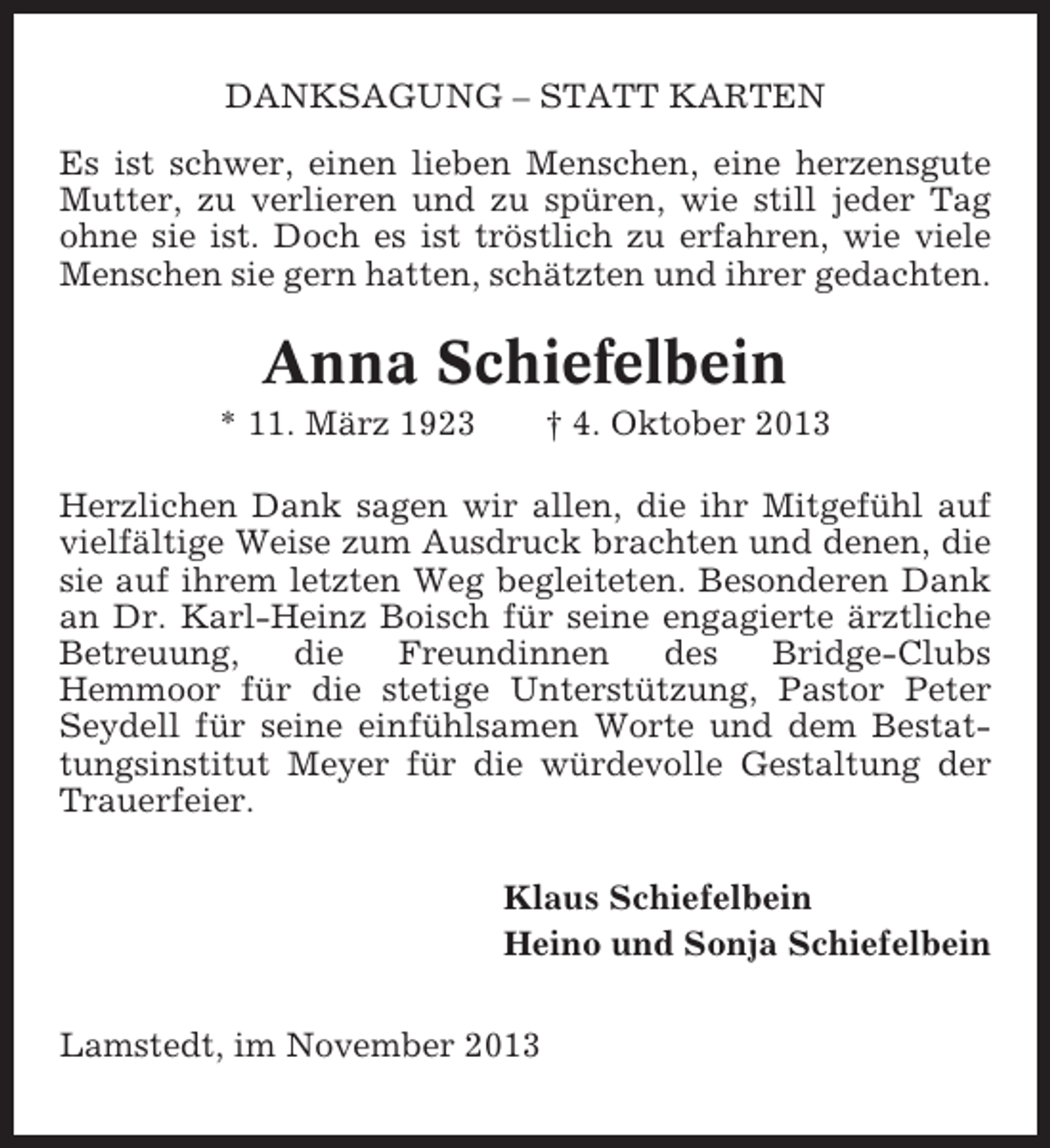 <p>DANKSAGUNG – STATT KARTEN<br />Es ist schwer, einen lieben Menschen, eine herzensgute<br />Mutter, zu verlieren und zu spüren, wie still jeder Tag<br />ohne sie ist. Doch es ist tröstlich zu erfahren, wie viele<br />Menschen sie gern hatten, schätzten und ihrer gedachten.</p><p>Anna Schiefelbein<br />* 11. März 1923</p><p>† 4. Oktober 2013</p><p>Herzlichen Dank sagen wir allen, die ihr Mitgefühl auf<br />vielfältige Weise zum Ausdruck brachten und denen, die<br />sie auf ihrem letzten Weg begleiteten. Besonderen Dank<br />an Dr. Karl-Heinz Boisch für seine engagierte ärztliche<br />Betreuung,<br />die<br />Freundinnen<br />des<br />Bridge-Clubs<br />Hemmoor für die stetige Unterstützung, Pastor Peter<br />Seydell für seine einfühlsamen Worte und dem Bestattungsinstitut Meyer für die würdevolle Gestaltung der<br />Trauerfeier.<br />Klaus Schiefelbein<br />Heino und Sonja Schiefelbein<br />Lamstedt, im November 2013</p>