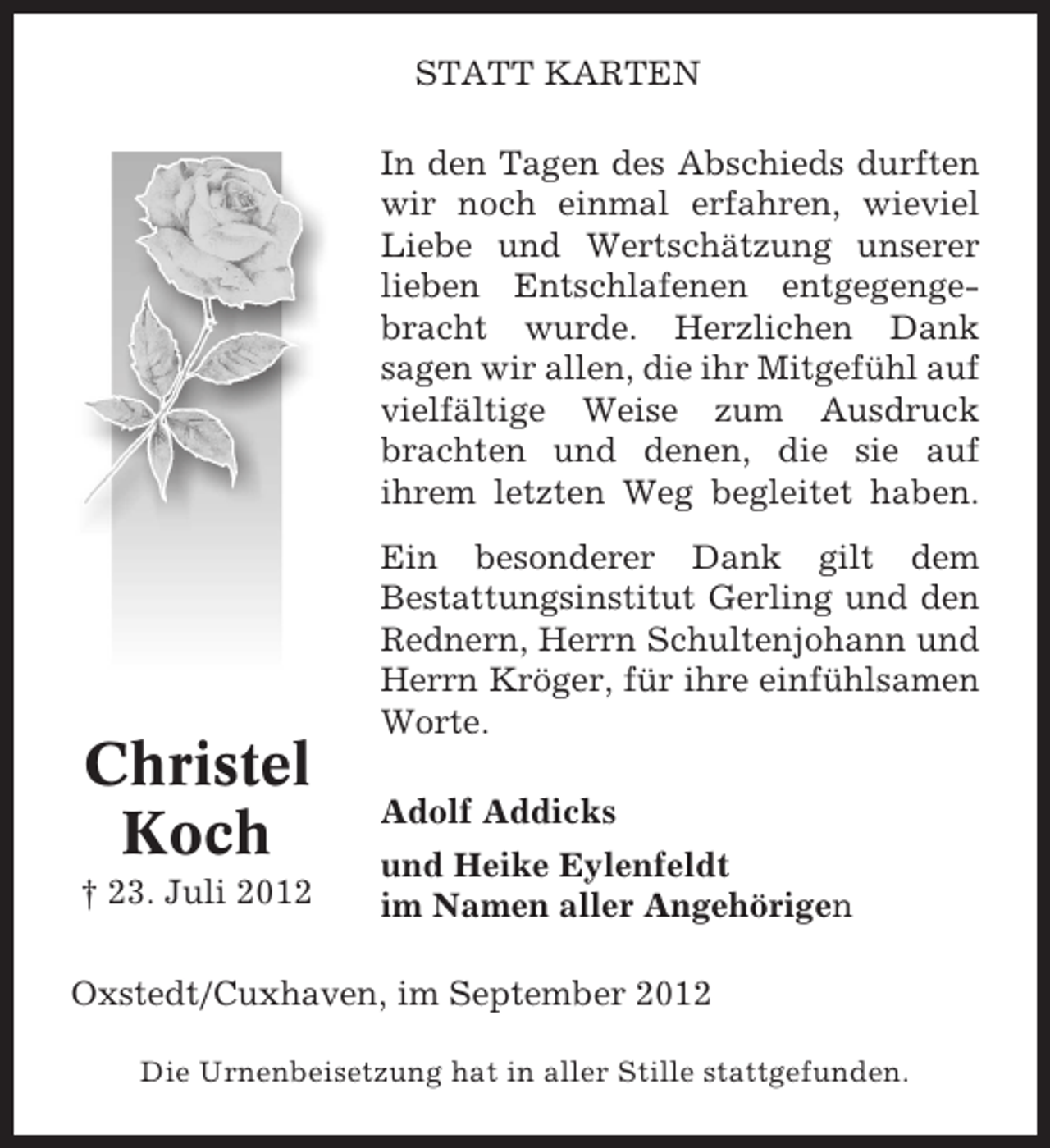 <p>STATT KARTEN<br />In den Tagen des Abschieds durften<br />wir noch einmal erfahren, wieviel<br />Liebe und Wertschätzung unserer<br />lieben Entschlafenen entgegengebracht wurde. Herzlichen Dank<br />sagen wir allen, die ihr Mitgefühl auf<br />vielfältige Weise zum Ausdruck<br />brachten und denen, die sie auf<br />ihrem letzten Weg begleitet haben.</p><p>Christel<br />Koch<br />† 23. Juli 2012</p><p>Ein besonderer Dank gilt dem<br />Bestattungsinstitut Gerling und den<br />Rednern, Herrn Schultenjohann und<br />Herrn Kröger, für ihre einfühlsamen<br />Worte.<br />Adolf Addicks<br />und Heike Eylenfeldt<br />im Namen aller Angehörigen</p><p>Oxstedt/Cuxhaven, im September 2012<br />Die Urnenbeisetzung hat in aller Stille stattgefunden.</p>