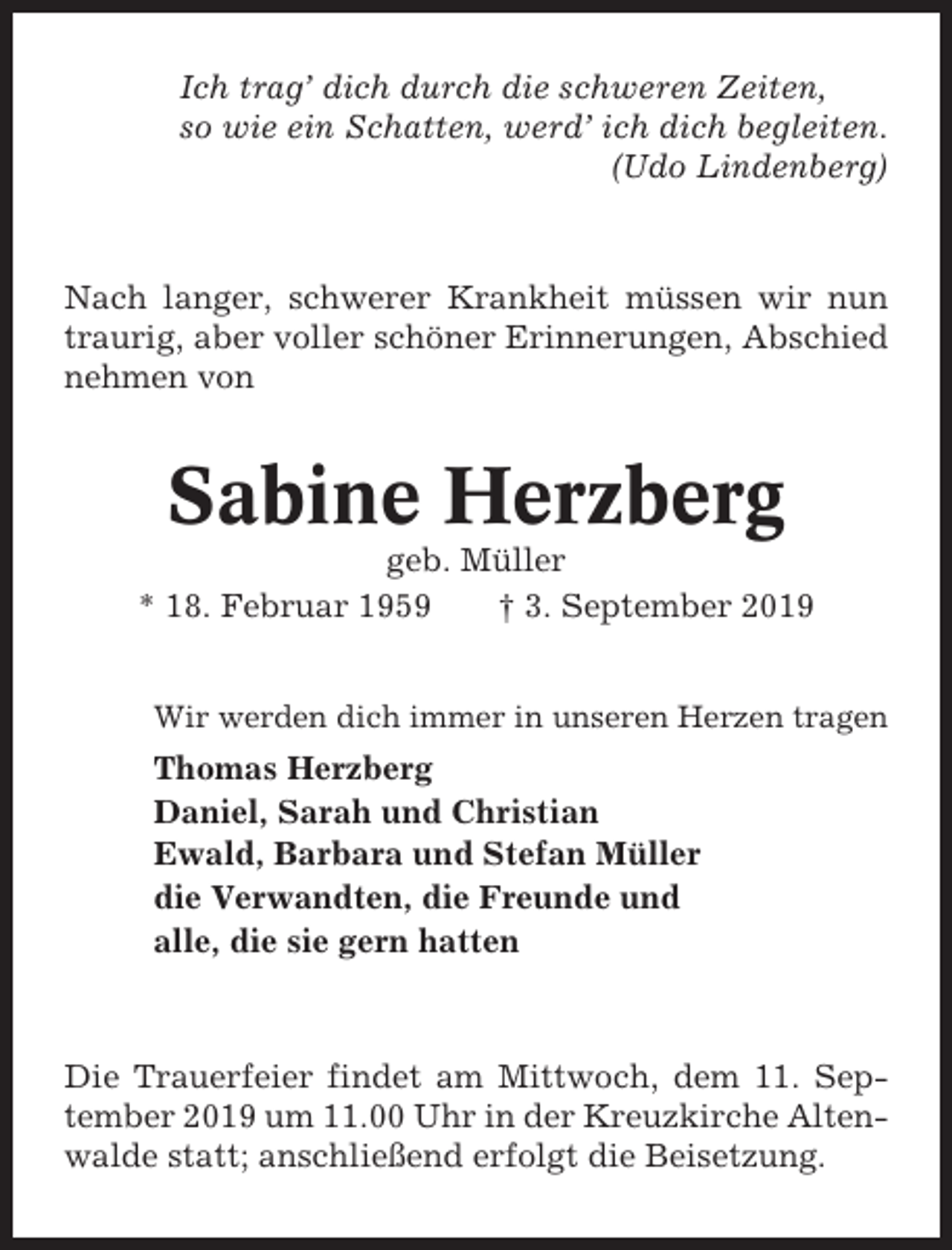 <p>Ich trag’ dich durch die schweren Zeiten,<br />so wie ein Schatten, werd’ ich dich begleiten.<br />(Udo Lindenberg)</p><p>Nach langer, schwerer Krankheit müssen wir nun<br />traurig, aber voller schöner Erinnerungen, Abschied<br />nehmen von</p><p>Sabine Herzberg<br />geb. Müller<br />* 18. Februar 1959<br />† 3. September 2019<br />Wir werden dich immer in unseren Herzen tragen</p><p>Thomas Herzberg<br />Daniel, Sarah und Christian<br />Ewald, Barbara und Stefan Müller<br />die Verwandten, die Freunde und<br />alle, die sie gern hatten</p><p>Die Trauerfeier findet am Mittwoch, dem 11. September 2019 um 11.00 Uhr in der Kreuzkirche Altenwalde statt; anschließend erfolgt die Beisetzung.</p>