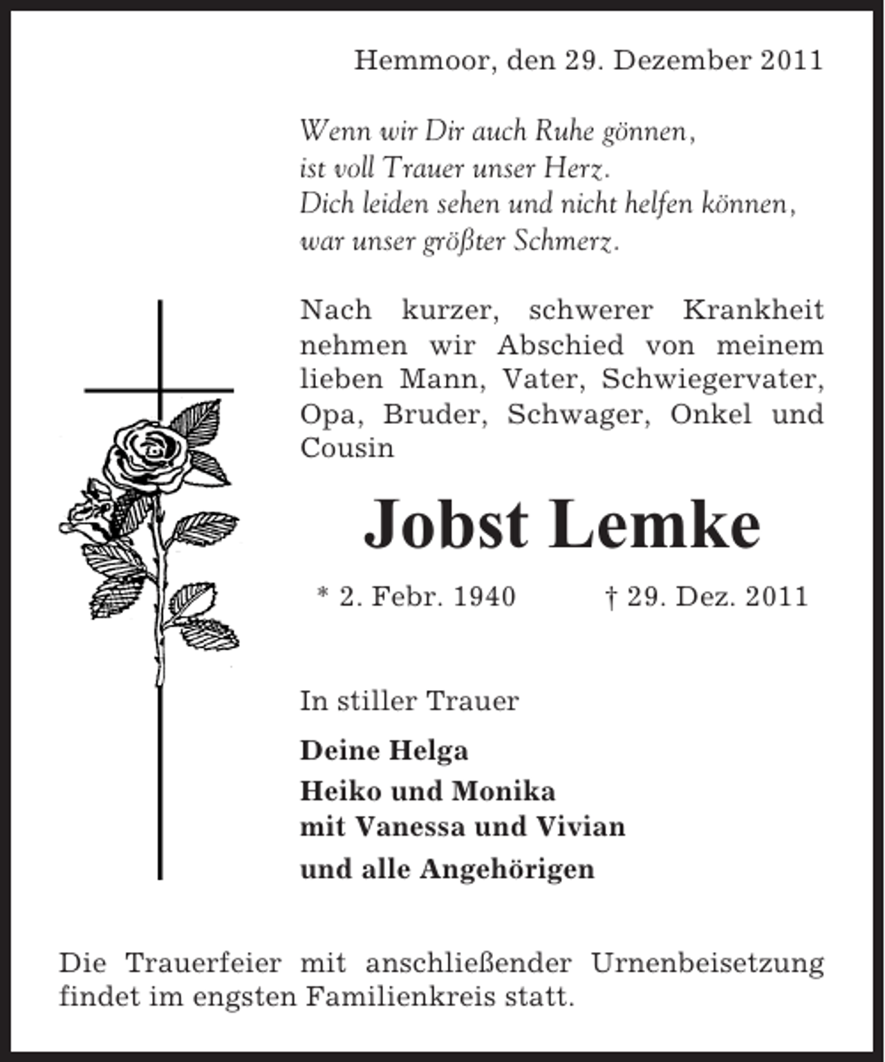 <p>Hemmoor, den 29. Dezember 2011</p><p>Wenn wir Dir auch Ruhe gönnen,<br />ist voll Trauer unser Herz.<br />Dich leiden sehen und nicht helfen können,<br />war unser größter Schmerz.<br />Nach kurzer, schwerer Krankheit<br />nehmen wir Abschied von meinem<br />lieben Mann, Vater, Schwiegervater,<br />Opa, Bruder, Schwager, Onkel und<br />Cousin</p><p>Jobst Lemke<br />* 2. Febr. 1940</p><p>† 29. Dez. 2011</p><p>In stiller Trauer<br />Deine Helga<br />Heiko und Monika<br />mit Vanessa und Vivian<br />und alle Angehörigen<br />Die Trauerfeier mit anschließender Urnenbeisetzung<br />findet im engsten Familienkreis statt.</p>