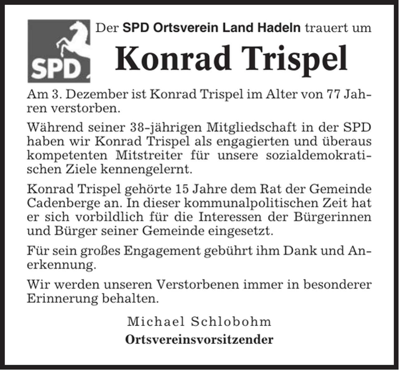 <p>Der SPD Ortsverein Land Hadeln trauert um</p><p>Konrad Trispel<br />Am 3. Dezember ist Konrad Trispel im Alter von 77 Jahren verstorben.<br />Während seiner 38-jährigen Mitgliedschaft in der SPD<br />haben wir Konrad Trispel als engagierten und überaus<br />kompetenten Mitstreiter für unsere sozialdemokratischen Ziele kennengelernt.<br />Konrad Trispel gehörte 15 Jahre dem Rat der Gemeinde<br />Cadenberge an. In dieser kommunalpolitischen Zeit hat<br />er sich vorbildlich für die Interessen der Bürgerinnen<br />und Bürger seiner Gemeinde eingesetzt.<br />Für sein großes Engagement gebührt ihm Dank und Anerkennung.<br />Wir werden unseren Verstorbenen immer in besonderer<br />Erinnerung behalten.<br />Michael Schlobohm<br />Ortsvereinsvorsitzender</p>