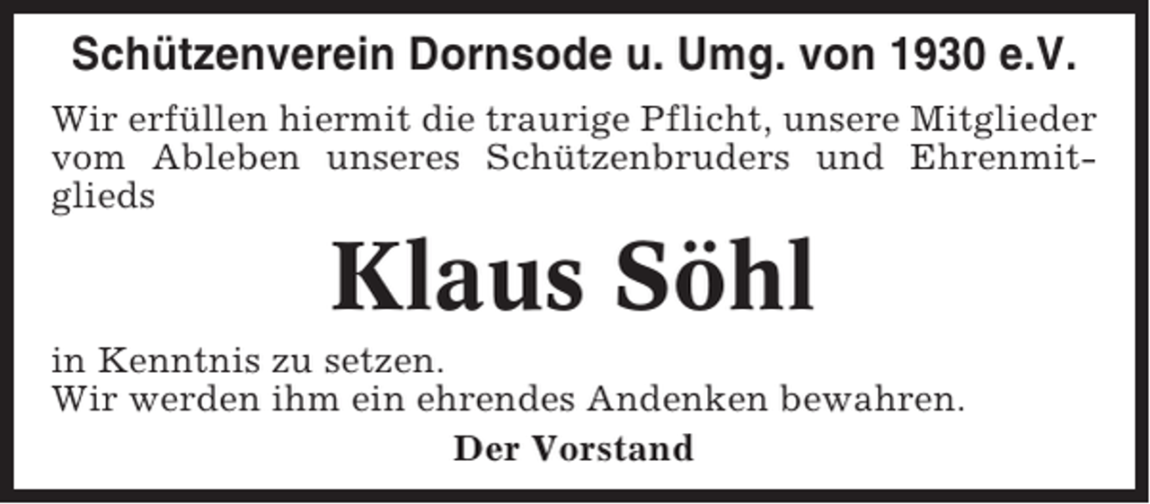 <p>Schützenverein Dornsode u. Umg. von 1930 e.V.<br />Wir erfüllen hiermit die traurige Pflicht, unsere Mitglieder<br />vom Ableben unseres Schützenbruders und Ehrenmitglieds</p><p>Klaus Söhl<br />in Kenntnis zu setzen.<br />Wir werden ihm ein ehrendes Andenken bewahren.<br />Der Vorstand</p>