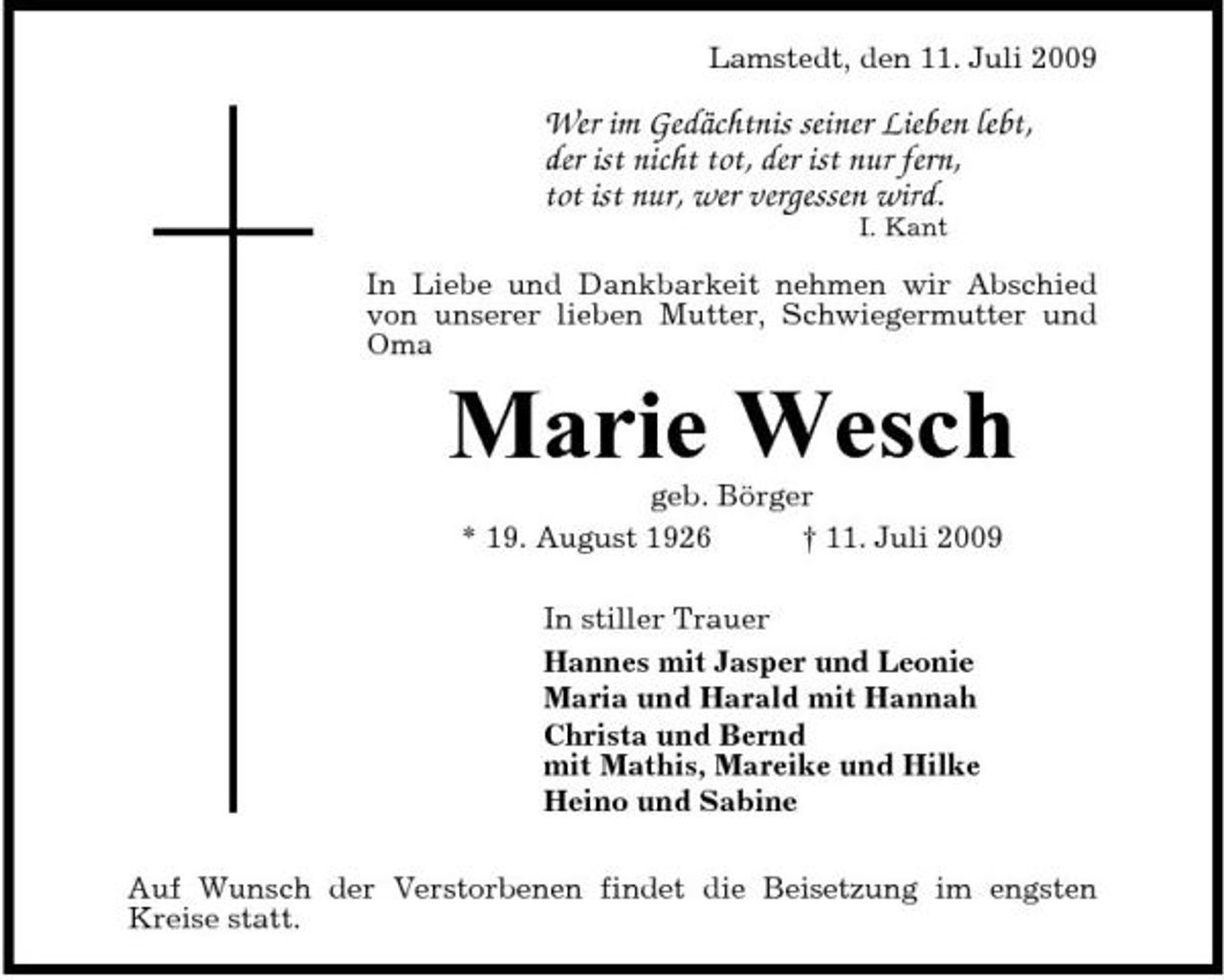 <p>Lamstedt, den 11. Juli 2009</p><p>Wer im Gedächtnis seiner Lieben lebt, der ist nicht tot, der ist nur fern, tot ist nur, wer vergessen wird.<br />I. Kant</p><p>In Liebe und Dankbarkeit nehmen wir Abschied von unserer lieben Mutter, Schwiegermutter und Oma</p><p>Marie Wesch<br />geb. Börger * 19. August 1926 † 11. Juli 2009 In stiller Trauer Hannes mit Jasper und Leonie Maria und Harald mit Hannah Christa und Bernd mit Mathis, Mareike und Hilke Heino und Sabine Auf Wunsch der Verstorbenen findet die Beisetzung im engsten Kreise statt.</p>