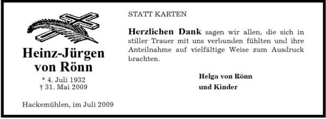 <p>STATT KARTEN</p><p>Herzlichen Dank</p><p>Heinz-Jürgen von Rönn<br />* 4. Juli 1932 † 31. Mai 2009 Hackemühlen, im Juli 2009</p><p>sagen wir allen, die sich in stiller Trauer mit uns verbunden fühlten und ihre Anteilnahme auf vielfältige Weise zum Ausdruck brachten. Helga von Rönn und Kinder</p>