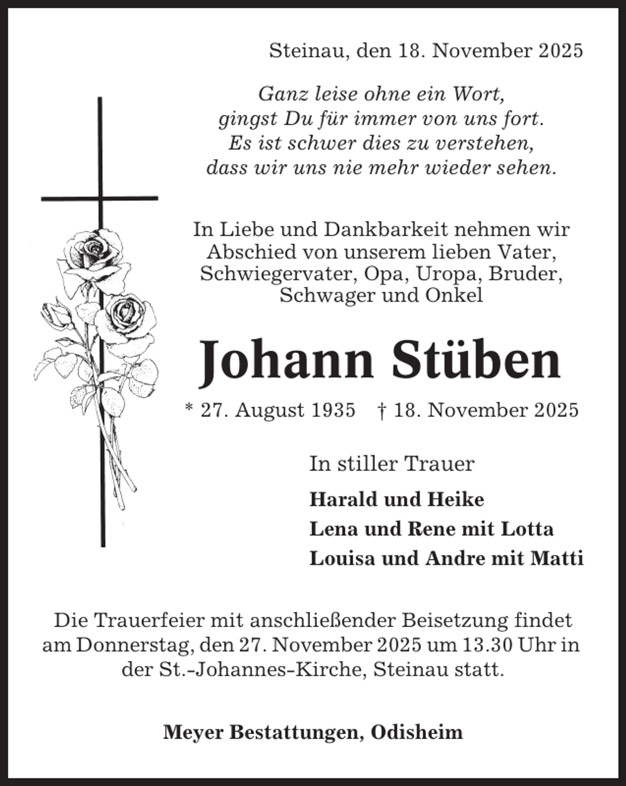 <p>Steinau, den 18. November 2025<br />Ganz leise ohne ein Wort,<br />gingst Du für immer von uns fort.<br />Es ist schwer dies zu verstehen,<br />dass wir uns nie mehr wieder sehen.<br />In Liebe und Dankbarkeit nehmen wir<br />Abschied von unserem lieben Vater,<br />Schwiegervater, Opa, Uropa, Bruder,<br />Schwager und Onkel</p><p>Johann Stüben<br />* 27. August 1935</p><p>† 18. November 2025</p><p>In stiller Trauer<br />Harald und Heike<br />Lena und Rene mit Lotta<br />Louisa und Andre mit Matti<br />Die Trauerfeier mit anschließender Beisetzung findet<br />am Donnerstag, den 27. November 2025 um 13.30 Uhr in<br />der St.-Johannes-Kirche, Steinau statt.<br />Meyer Bestattungen, Odisheim</p>