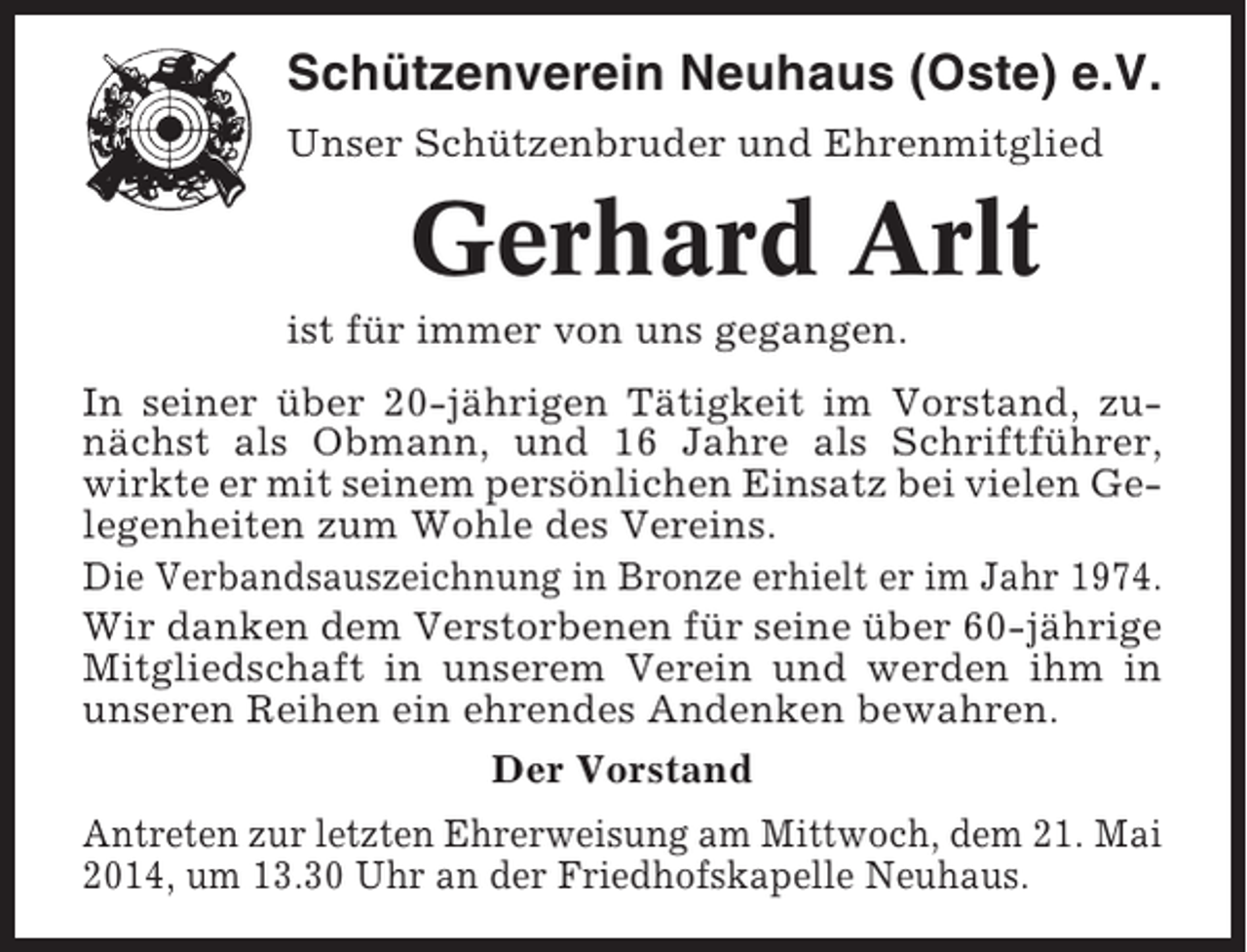 <p>Schützenverein Neuhaus (Oste) e.V.<br />Unser Schützenbruder und Ehrenmitglied</p><p>Gerhard Arlt<br />ist für immer von uns gegangen.<br />In seiner über 20-jährigen Tätigkeit im Vorstand, zunächst als Obmann, und 16 Jahre als Schriftführer,<br />wirkte er mit seinem persönlichen Einsatz bei vielen Gelegenheiten zum Wohle des Vereins.<br />Die Verbandsauszeichnung in Bronze erhielt er im Jahr 1974.<br />Wir danken dem Verstorbenen für seine über 60-jährige<br />Mitgliedschaft in unserem Verein und werden ihm in<br />unseren Reihen ein ehrendes Andenken bewahren.<br />Der Vorstand<br />Antreten zur letzten Ehrerweisung am Mittwoch, dem 21. Mai<br />2014, um 13.30 Uhr an der Friedhofskapelle Neuhaus.</p>