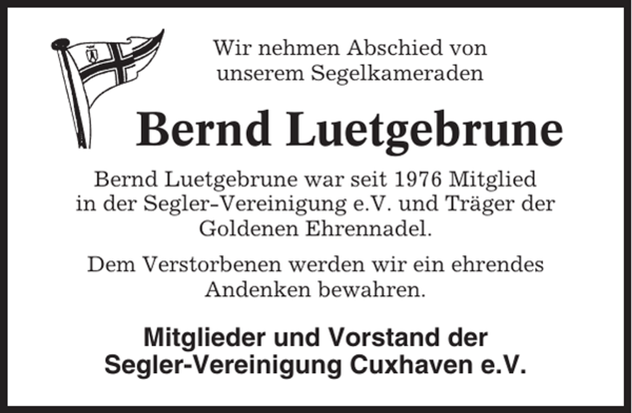 <p>Wir nehmen Abschied von<br />unserem Segelkameraden</p><p>Bernd Luetgebrune<br />Bernd Luetgebrune war seit 1976 Mitglied<br />in der Segler-Vereinigung e.V. und Träger der<br />Goldenen Ehrennadel.<br />Dem Verstorbenen werden wir ein ehrendes<br />Andenken bewahren.</p><p>Mitglieder und Vorstand der<br />Segler-Vereinigung Cuxhaven e.V.</p>