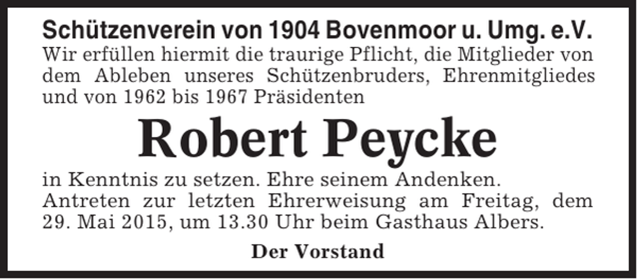 <p>Schützenverein von 1904 Bovenmoor u. Umg. e.V.<br />Wir erfüllen hiermit die traurige Pflicht, die Mitglieder von<br />dem Ableben unseres Schützenbruders, Ehrenmitgliedes<br />und von 1962 bis 1967 Präsidenten</p><p>Robert Peycke<br />in Kenntnis zu setzen. Ehre seinem Andenken.<br />Antreten zur letzten Ehrerweisung am Freitag, dem<br />29. Mai 2015, um 13.30 Uhr beim Gasthaus Albers.<br />Der Vorstand</p>