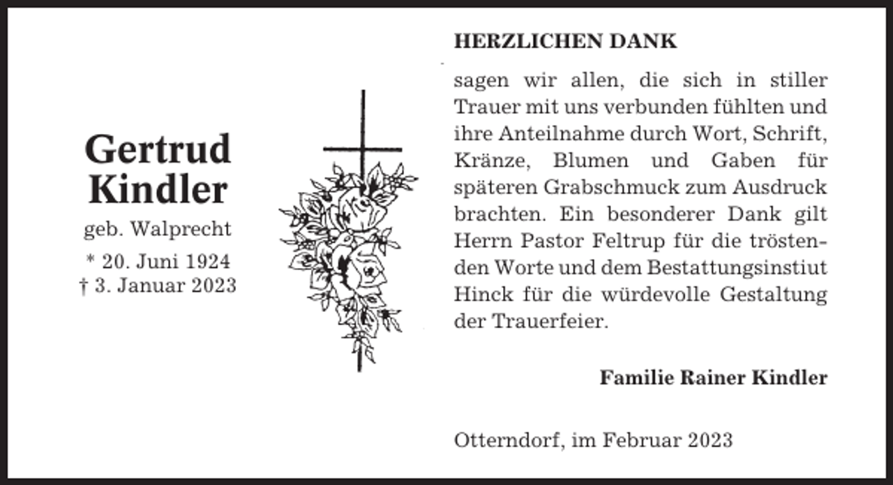 <p>HERZLICHEN DANK</p><p>Gertrud<br />Kindler<br />geb. Walprecht<br />* 20. Juni 1924<br />† 3. Januar 2023</p><p>sagen wir allen, die sich in stiller<br />Trauer mit uns verbunden fühlten und<br />ihre Anteilnahme durch Wort, Schrift,<br />Kränze, Blumen und Gaben für<br />späteren Grabschmuck zum Ausdruck<br />brachten. Ein besonderer Dank gilt<br />Herrn Pastor Feltrup für die tröstenden Worte und dem Bestattungsinstiut<br />Hinck für die würdevolle Gestaltung<br />der Trauerfeier.<br />Familie Rainer Kindler<br />Otterndorf, im Februar 2023</p>