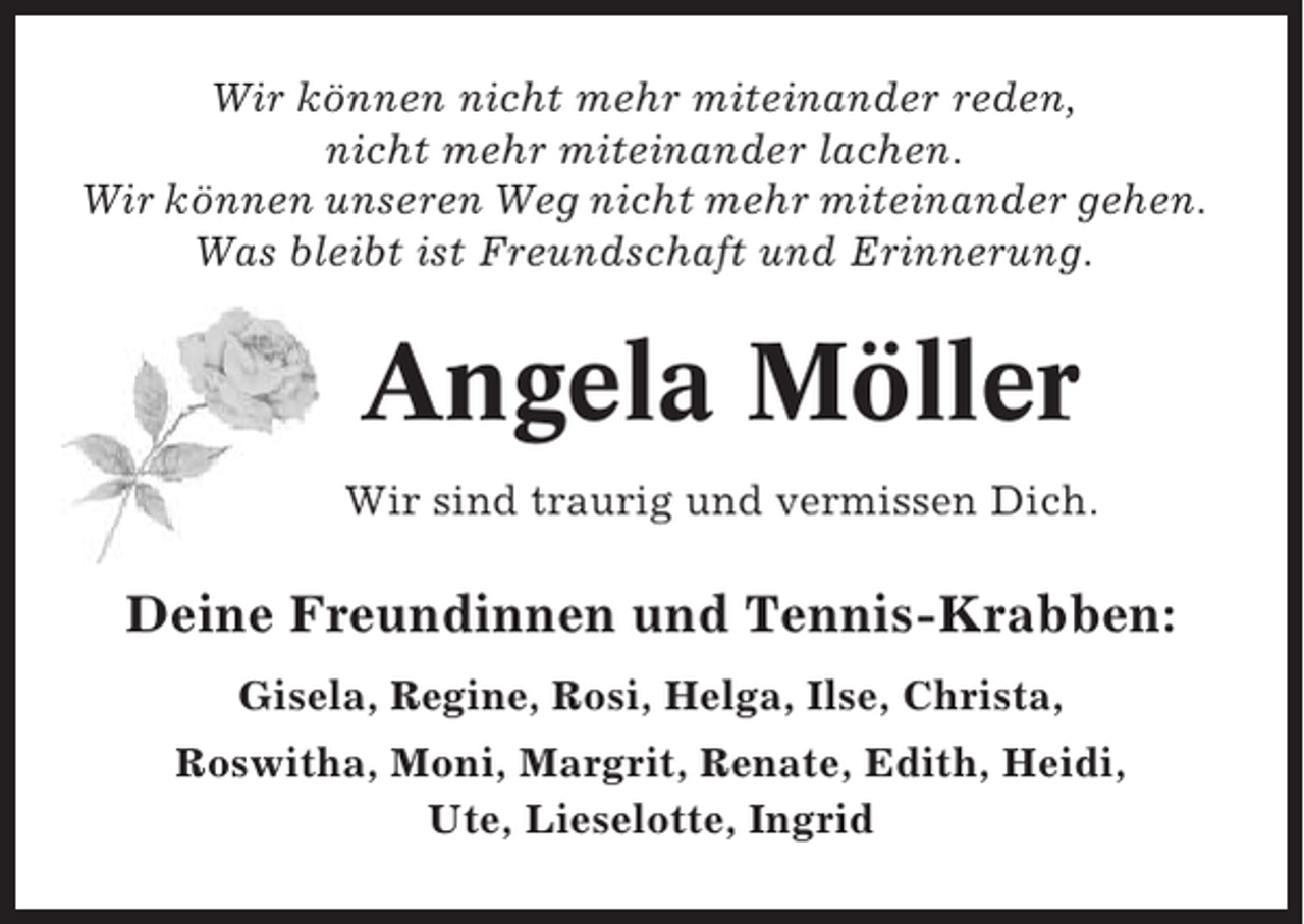 <p>Wir können nicht mehr miteinander reden,<br />nicht mehr miteinander lachen.<br />Wir können unseren Weg nicht mehr miteinander gehen.<br />Was bleibt ist Freundschaft und Erinnerung.</p><p>Angela Möller<br />Wir sind traurig und vermissen Dich.</p><p>Deine Freundinnen und Tennis-Krabben:<br />Gisela, Regine, Rosi, Helga, Ilse, Christa,<br />Roswitha, Moni, Margrit, Renate, Edith, Heidi,<br />Ute, Lieselotte, Ingrid</p>