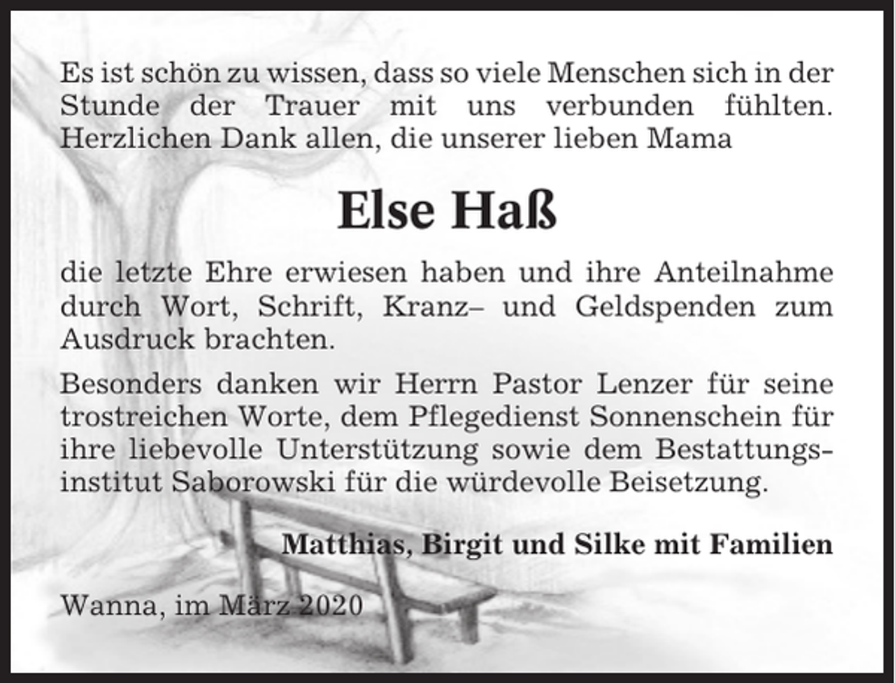 <p>Es ist schön zu wissen, dass so viele Menschen sich in der<br />Stunde der Trauer mit uns verbunden fühlten.<br />Herzlichen Dank allen, die unserer lieben Mama</p><p>Else Haß<br />die letzte Ehre erwiesen haben und ihre Anteilnahme<br />durch Wort, Schrift, Kranz– und Geldspenden zum<br />Ausdruck brachten.<br />Besonders danken wir Herrn Pastor Lenzer für seine<br />trostreichen Worte, dem Pflegedienst Sonnenschein für<br />ihre liebevolle Unterstützung sowie dem Bestattungsinstitut Saborowski für die würdevolle Beisetzung.<br />Matthias, Birgit und Silke mit Familien<br />Wanna, im März 2020</p>