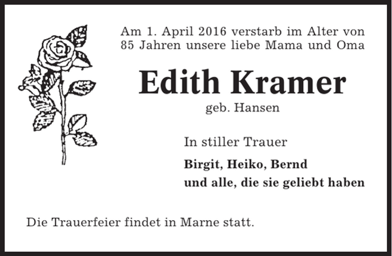 <p>Am 1. April 2016 verstarb im Alter von<br />85 Jahren unsere liebe Mama und Oma</p><p>Edith Kramer<br />geb. Hansen</p><p>In stiller Trauer<br />Birgit, Heiko, Bernd<br />und alle, die sie geliebt haben<br />Die Trauerfeier findet in Marne statt.</p>