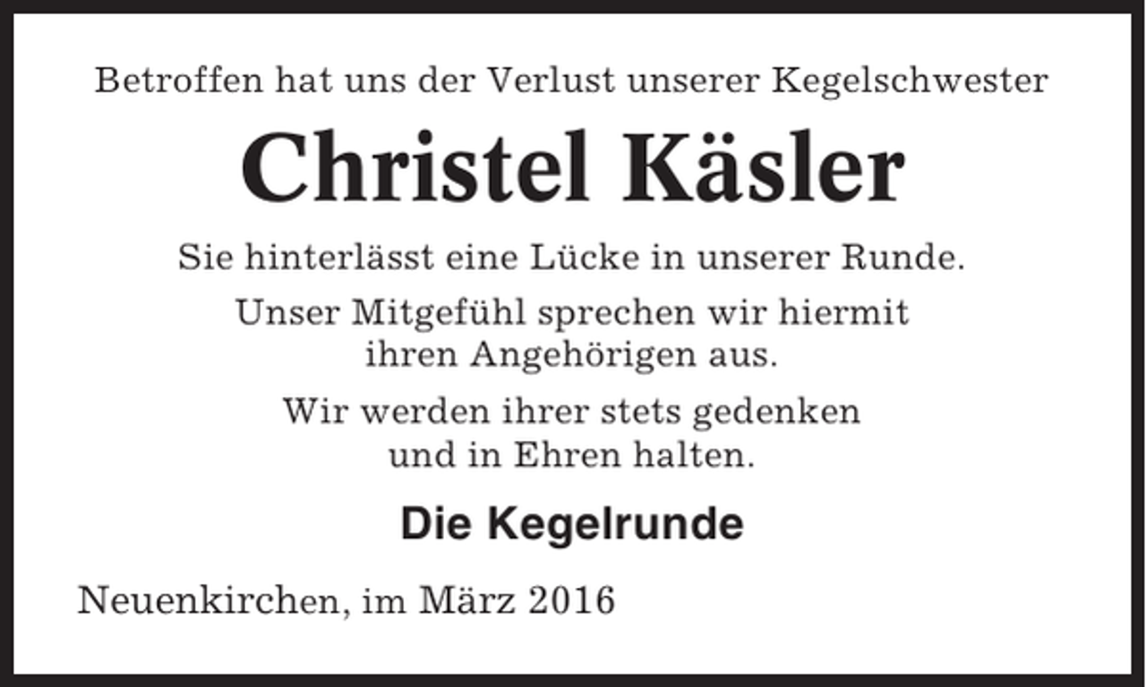 <p>Betroffen hat uns der Verlust unserer Kegelschwester</p><p>Christel Käsler<br />Sie hinterlässt eine Lücke in unserer Runde.<br />Unser Mitgefühl sprechen wir hiermit<br />ihren Angehörigen aus.<br />Wir werden ihrer stets gedenken<br />und in Ehren halten.</p><p>Die Kegelrunde<br />Neuenkirchen, im März 2016</p>