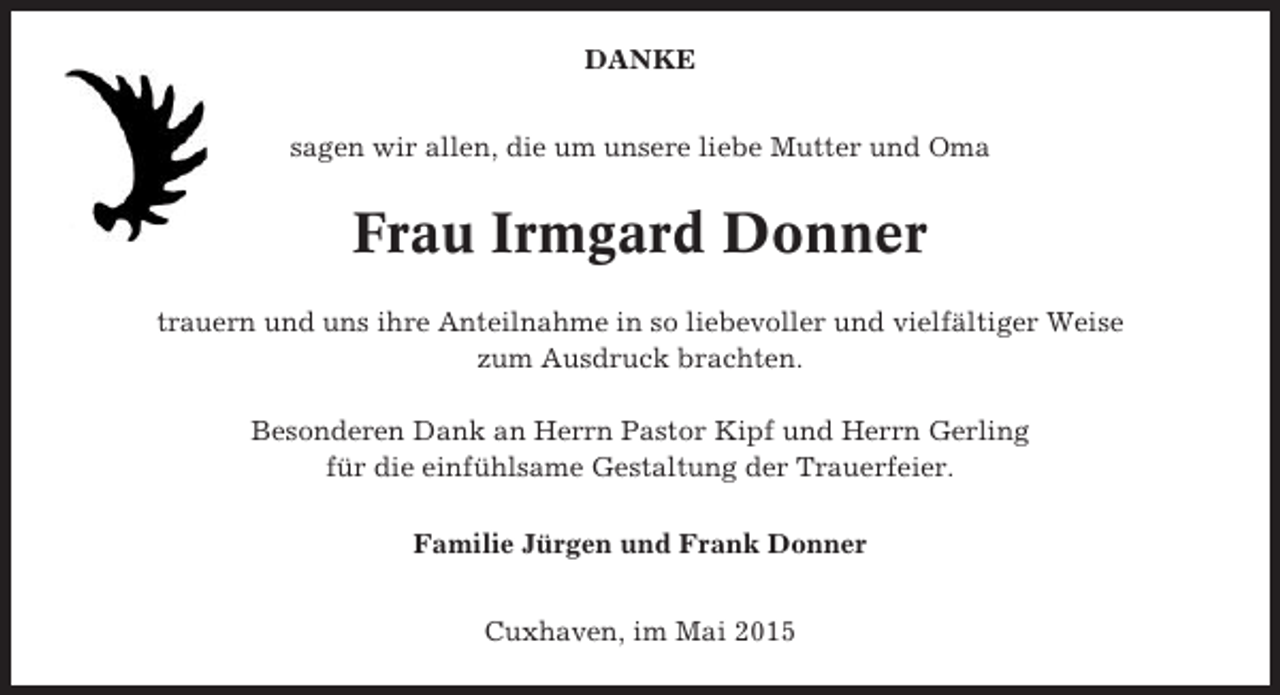 <p>DANKE<br />sagen wir allen, die um unsere liebe Mutter und Oma</p><p>Frau Irmgard Donner<br />trauern und uns ihre Anteilnahme in so liebevoller und vielfältiger Weise<br />zum Ausdruck brachten.<br />Besonderen Dank an Herrn Pastor Kipf und Herrn Gerling<br />für die einfühlsame Gestaltung der Trauerfeier.<br />Familie Jürgen und Frank Donner<br />Cuxhaven, im Mai 2015</p>