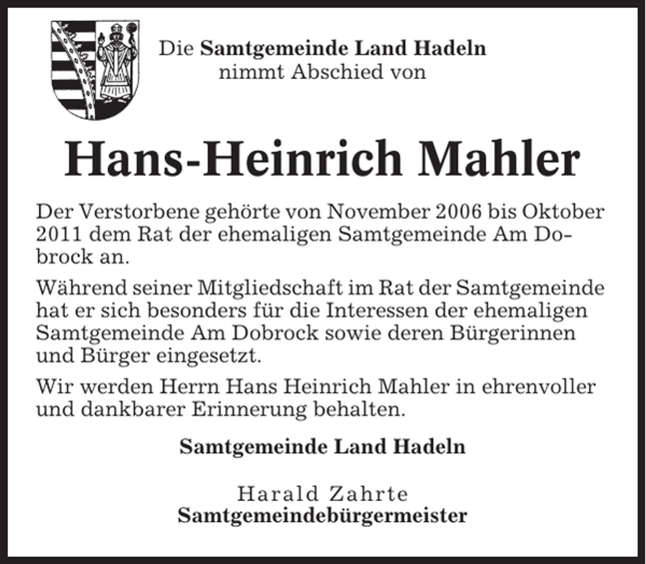 <p>Die Samtgemeinde Land Hadeln<br />nimmt Abschied von</p><p>Hans-Heinrich Mahler<br />Der Verstorbene gehörte von November 2006 bis Oktober<br />2011 dem Rat der ehemaligen Samtgemeinde Am Dobrock an.<br />Während seiner Mitgliedschaft im Rat der Samtgemeinde<br />hat er sich besonders für die Interessen der ehemaligen<br />Samtgemeinde Am Dobrock sowie deren Bürgerinnen<br />und Bürger eingesetzt.<br />Wir werden Herrn Hans Heinrich Mahler in ehrenvoller<br />und dankbarer Erinnerung behalten.<br />Samtgemeinde Land Hadeln<br />Harald Zahrte<br />Samtgemeindebürgermeister</p>