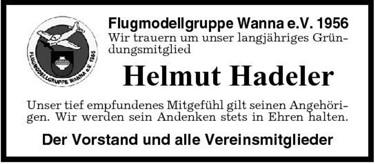 <p>Flugmodellgruppe Wanna e.V. 1956<br />Wir trauern um unser langjähriges Gründungsmitglied</p><p>Helmut Hadeler<br />Unser tief empfundenes Mitgefühl gilt seinen Angehörigen. Wir werden sein Andenken stets in Ehren halten.</p><p>Der Vorstand und alle Vereinsmitglieder</p>