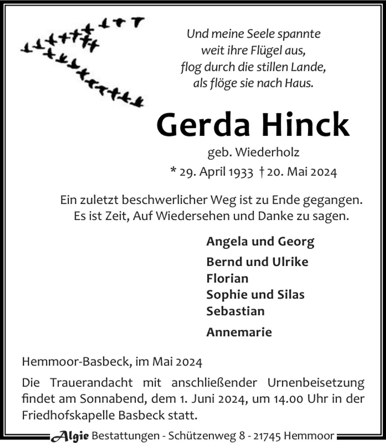 <p>Und meine Seele spannte<br />weit ihre Flügel aus,<br />flog durch die stillen Lande,<br />als flöge sie nach Haus.</p><p>Gerda Hinck<br />geb. Wiederholz<br />* 29. April 1933 † 20. Mai 2024</p><p>Ein zuletzt beschwerlicher Weg ist zu Ende gegangen.<br />Es ist Zeit, Auf Wiedersehen und Danke zu sagen.<br />Angela und Georg<br />Bernd und Ulrike<br />Florian<br />Sophie und Silas<br />Sebastian<br />Annemarie<br />Hemmoor-Basbeck, im Mai 2024<br />Die Trauerandacht mit anschließender Urnenbeisetzung<br />ﬁndet am Sonnabend, dem 1. Juni 2024, um 14.00 Uhr in der<br />Friedhofskapelle Basbeck statt.<br />Algie Bestattungen - Schützenweg 8 - 21745 Hemmoor</p>