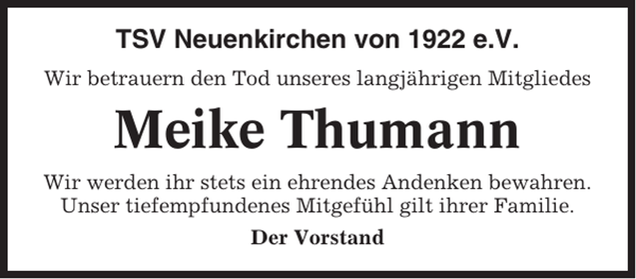 <p>TSV Neuenkirchen von 1922 e.V.<br />Wir betrauern den Tod unseres langjährigen Mitgliedes</p><p>Meike Thumann<br />Wir werden ihr stets ein ehrendes Andenken bewahren.<br />Unser tiefempfundenes Mitgefühl gilt ihrer Familie.<br />Der Vorstand</p>