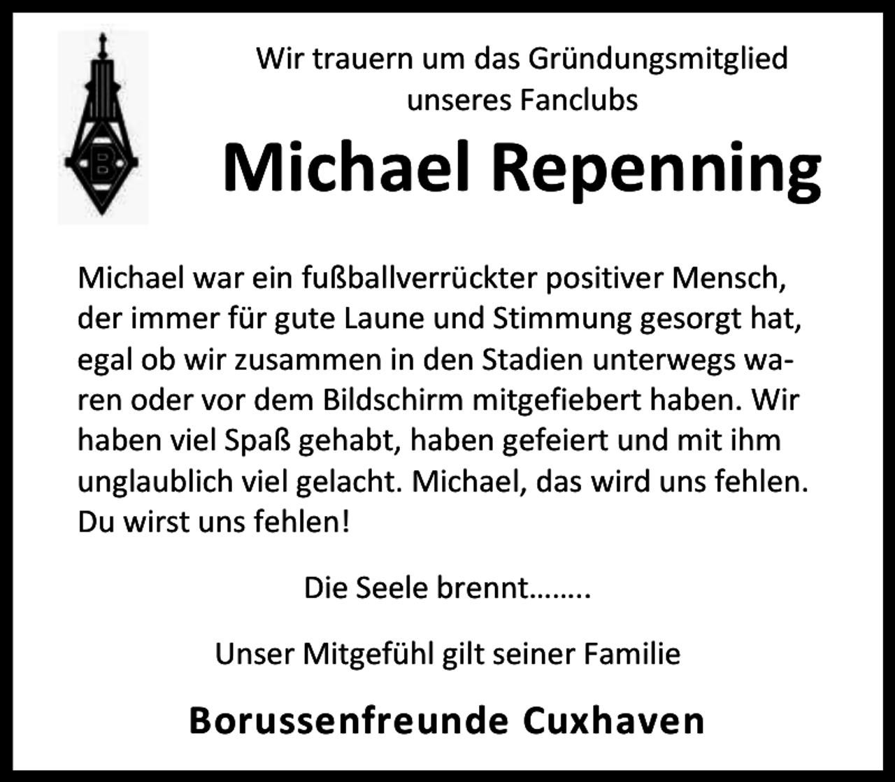 <p>Wir trauern um das Gründungsmitglied<br />unseres Fanclubs</p><p>Michael Repenning<br />Michael war ein fußballverrückter positiver Mensch,<br />der immer für gute Laune und Stimmung gesorgt hat,<br />egal ob wir zusammen in den Stadien unterwegs waren oder vor dem Bildschirm mitgefiebert haben. Wir<br />haben viel Spaß gehabt, haben gefeiert und mit ihm<br />unglaublich viel gelacht. Michael, das wird uns fehlen.<br />Du wirst uns fehlen!<br />Die Seele brennt……..<br />Unser Mitgefühl gilt seiner Familie</p><p>Borussenfreunde Cuxhaven</p>