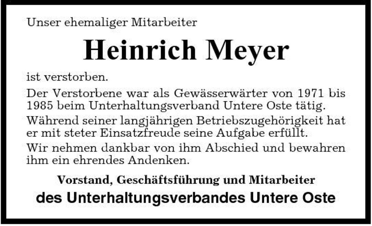 <p>Unser ehemaliger Mitarbeiter</p><p>Heinrich Meyer<br />ist verstorben. Der Verstorbene war als Gewässerwärter von 1971 bis 1985 beim Unterhaltungsverband Untere Oste tätig. Während seiner langjährigen Betriebszugehörigkeit hat er mit steter Einsatzfreude seine Aufgabe erfüllt. Wir nehmen dankbar von ihm Abschied und bewahren ihm ein ehrendes Andenken. Vorstand, Geschäftsführung und Mitarbeiter</p><p>des Unterhaltungsverbandes Untere Oste</p>