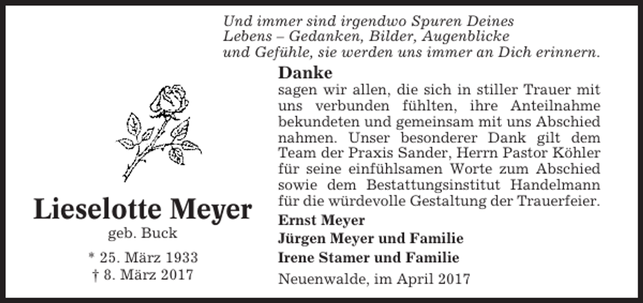 <p>Und immer sind irgendwo Spuren Deines<br />Lebens – Gedanken, Bilder, Augenblicke<br />und Gefühle, sie werden uns immer an Dich erinnern.</p><p>Danke</p><p>Lieselotte Meyer<br />geb. Buck<br />* 25. März 1933<br />† 8. März 2017</p><p>sagen wir allen, die sich in stiller Trauer mit<br />uns verbunden fühlten, ihre Anteilnahme<br />bekundeten und gemeinsam mit uns Abschied<br />nahmen. Unser besonderer Dank gilt dem<br />Team der Praxis Sander, Herrn Pastor Köhler<br />für seine einfühlsamen Worte zum Abschied<br />sowie dem Bestattungsinstitut Handelmann<br />für die würdevolle Gestaltung der Trauerfeier.<br />Ernst Meyer<br />Jürgen Meyer und Familie<br />Irene Stamer und Familie<br />Neuenwalde, im April 2017</p>