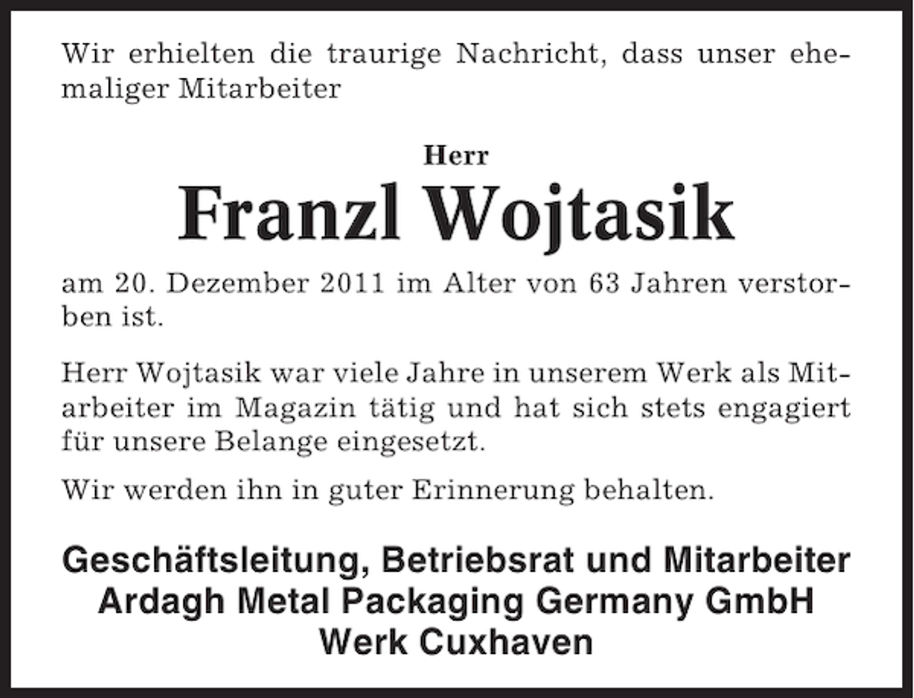 <p>Wir erhielten die traurige Nachricht, dass unser ehemaliger Mitarbeiter<br />Herr</p><p>Franzl Wojtasik<br />am 20. Dezember 2011 im Alter von 63 Jahren verstorben ist.<br />Herr Wojtasik war viele Jahre in unserem Werk als Mitarbeiter im Magazin tätig und hat sich stets engagiert<br />für unsere Belange eingesetzt.<br />Wir werden ihn in guter Erinnerung behalten.</p><p>Geschäftsleitung, Betriebsrat und Mitarbeiter<br />Ardagh Metal Packaging Germany GmbH<br />Werk Cuxhaven</p>