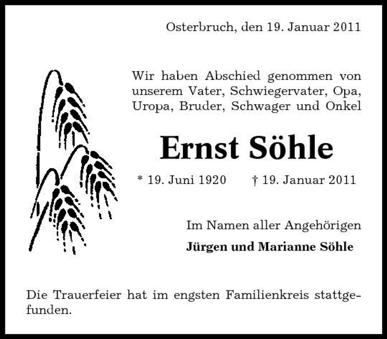 <p>Osterbruch, den 19. Januar 2011</p><p>Wir haben Abschied genommen von unserem Vater, Schwiegervater, Opa, Uropa, Bruder, Schwager und Onkel</p><p>Ernst Söhle<br />* 19. Juni 1920 † 19. Januar 2011 Im Namen aller Angehörigen Jürgen und Marianne Söhle</p><p>Die Trauerfeier hat im engsten Familienkreis stattgefunden.</p>