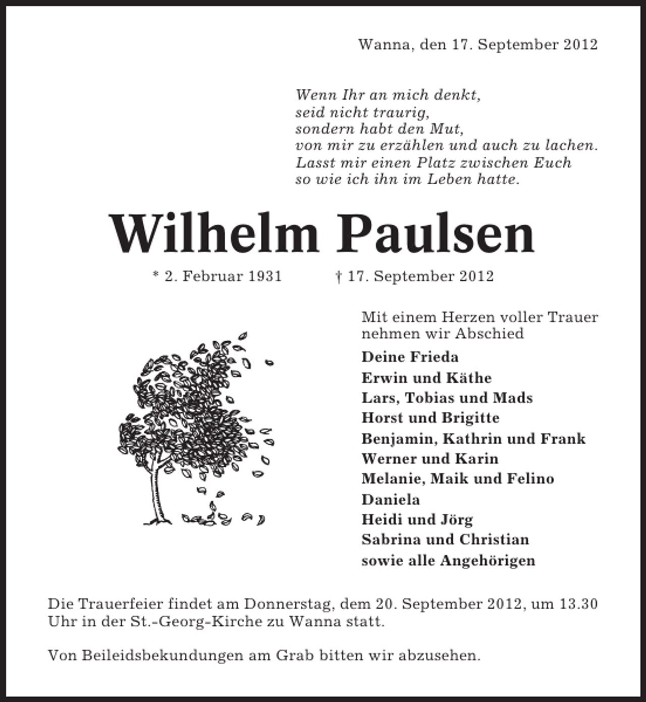 <p>Wanna, den 17. September 2012<br />Wenn Ihr an mich denkt,<br />seid nicht traurig,<br />sondern habt den Mut,<br />von mir zu erzählen und auch zu lachen.<br />Lasst mir einen Platz zwischen Euch<br />so wie ich ihn im Leben hatte.</p><p>Wilhelm Paulsen<br />* 2. Februar 1931</p><p>† 17. September 2012<br />Mit einem Herzen voller Trauer<br />nehmen wir Abschied<br />Deine Frieda<br />Erwin und Käthe<br />Lars, Tobias und Mads<br />Horst und Brigitte<br />Benjamin, Kathrin und Frank<br />Werner und Karin<br />Melanie, Maik und Felino<br />Daniela<br />Heidi und Jörg<br />Sabrina und Christian<br />sowie alle Angehörigen</p><p>Die Trauerfeier findet am Donnerstag, dem 20. September 2012, um 13.30<br />Uhr in der St.-Georg-Kirche zu Wanna statt.<br />Von Beileidsbekundungen am Grab bitten wir abzusehen.</p>