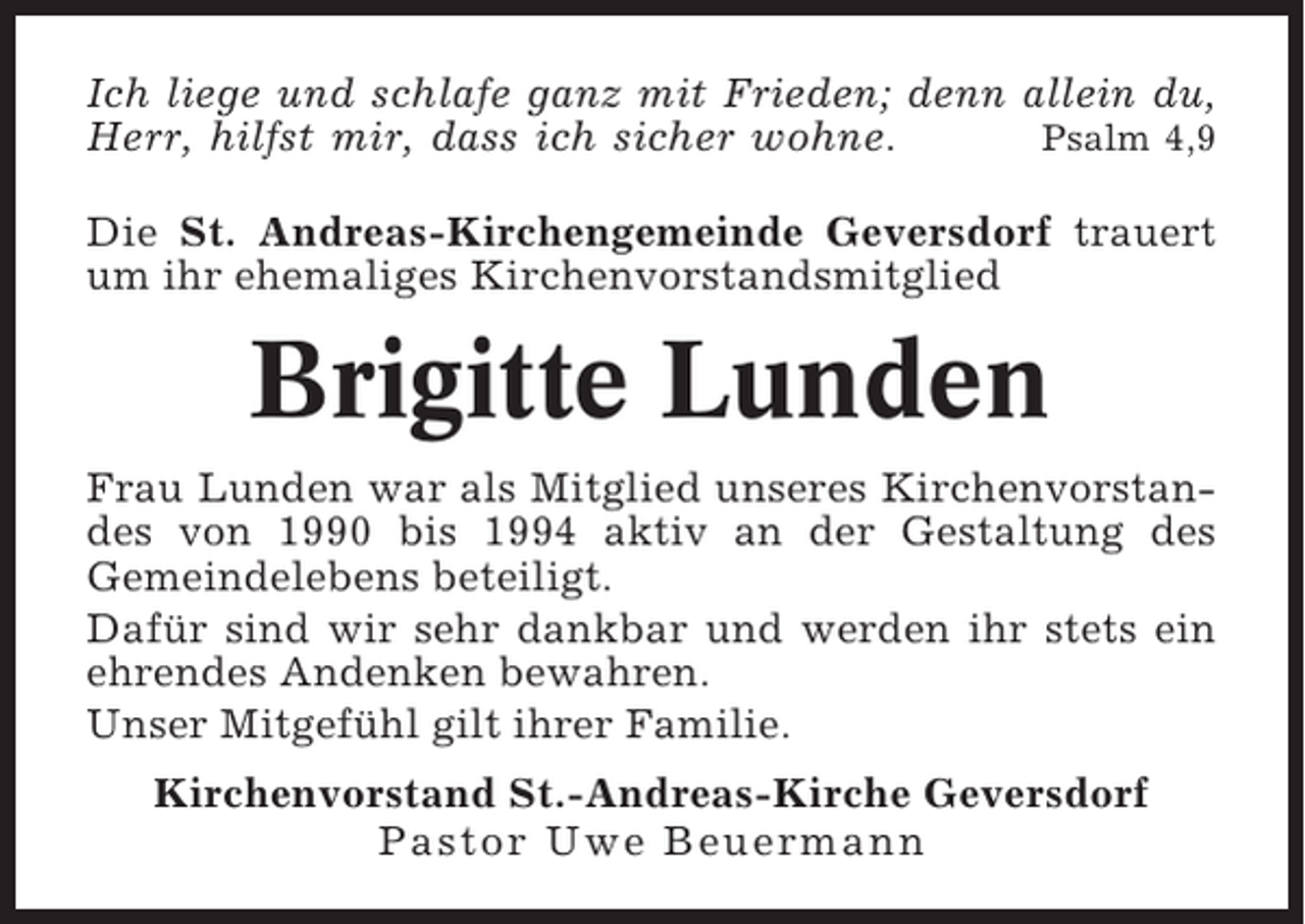 <p>Ich liege und schlafe ganz mit Frieden; denn allein du,<br />Herr, hilfst mir, dass ich sicher wohne.<br />Psalm 4,9<br />Die St. Andreas-Kirchengemeinde Geversdorf trauert<br />um ihr ehemaliges Kirchenvorstandsmitglied</p><p>Brigitte Lunden<br />Frau Lunden war als Mitglied unseres Kirchenvorstandes von 1990 bis 1994 aktiv an der Gestaltung des<br />Gemeindelebens beteiligt.<br />Dafür sind wir sehr dankbar und werden ihr stets ein<br />ehrendes Andenken bewahren.<br />Unser Mitgefühl gilt ihrer Familie.<br />Kirchenvorstand St.-Andreas-Kirche Geversdorf<br />Pastor Uwe Beuermann</p>