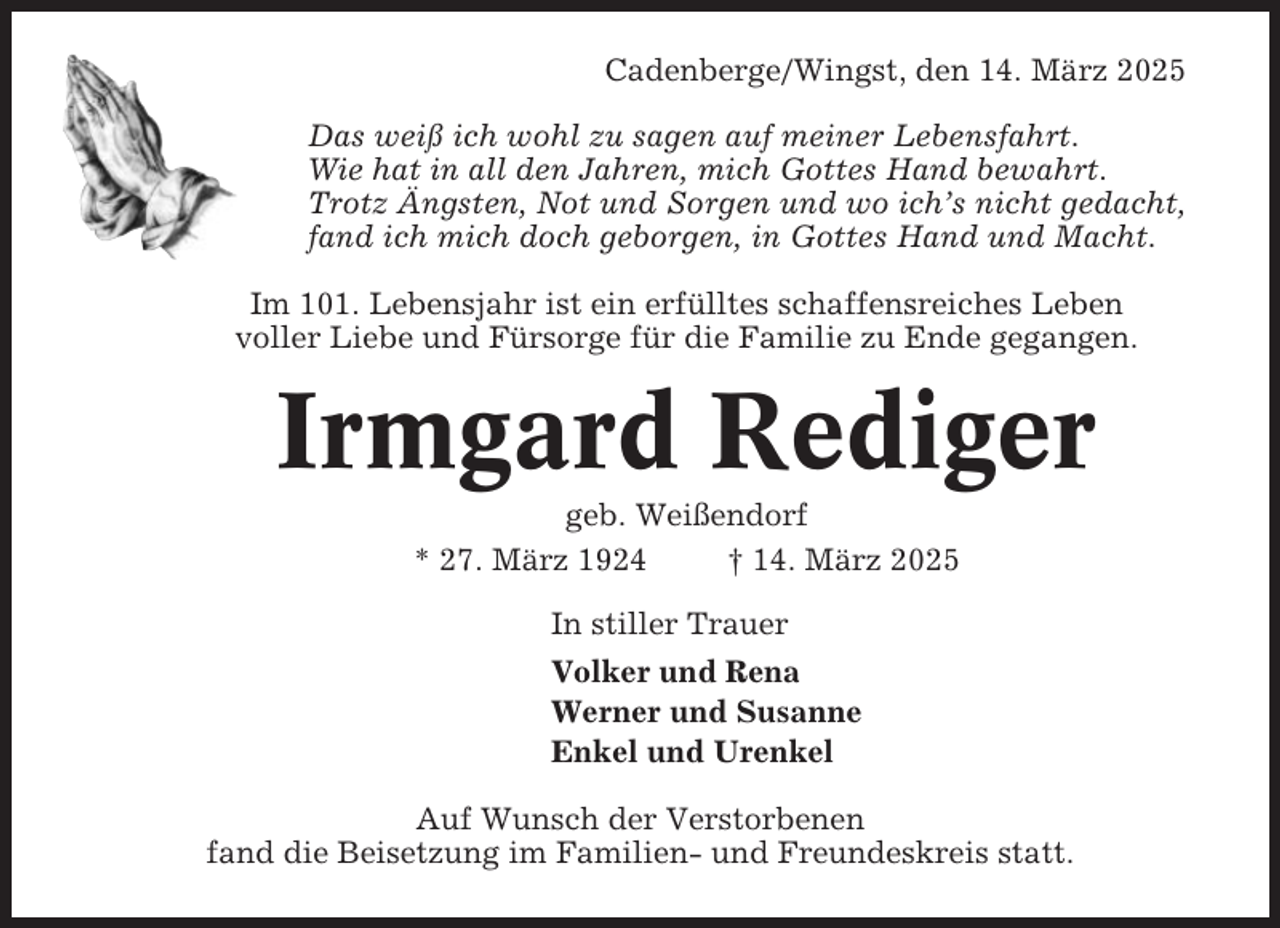 <p>Cadenberge/Wingst, den 14. März 2025<br />Das weiß ich wohl zu sagen auf meiner Lebensfahrt.<br />Wie hat in all den Jahren, mich Gottes Hand bewahrt.<br />Trotz Ängsten, Not und Sorgen und wo ich’s nicht gedacht,<br />fand ich mich doch geborgen, in Gottes Hand und Macht.<br />Im 101. Lebensjahr ist ein erfülltes schaffensreiches Leben<br />voller Liebe und Fürsorge für die Familie zu Ende gegangen.</p><p>Irmgard Rediger<br />geb. Weißendorf<br />* 27. März 1924<br />† 14. März 2025<br />In stiller Trauer<br />Volker und Rena<br />Werner und Susanne<br />Enkel und Urenkel<br />Auf Wunsch der Verstorbenen<br />fand die Beisetzung im Familien- und Freundeskreis statt.</p>