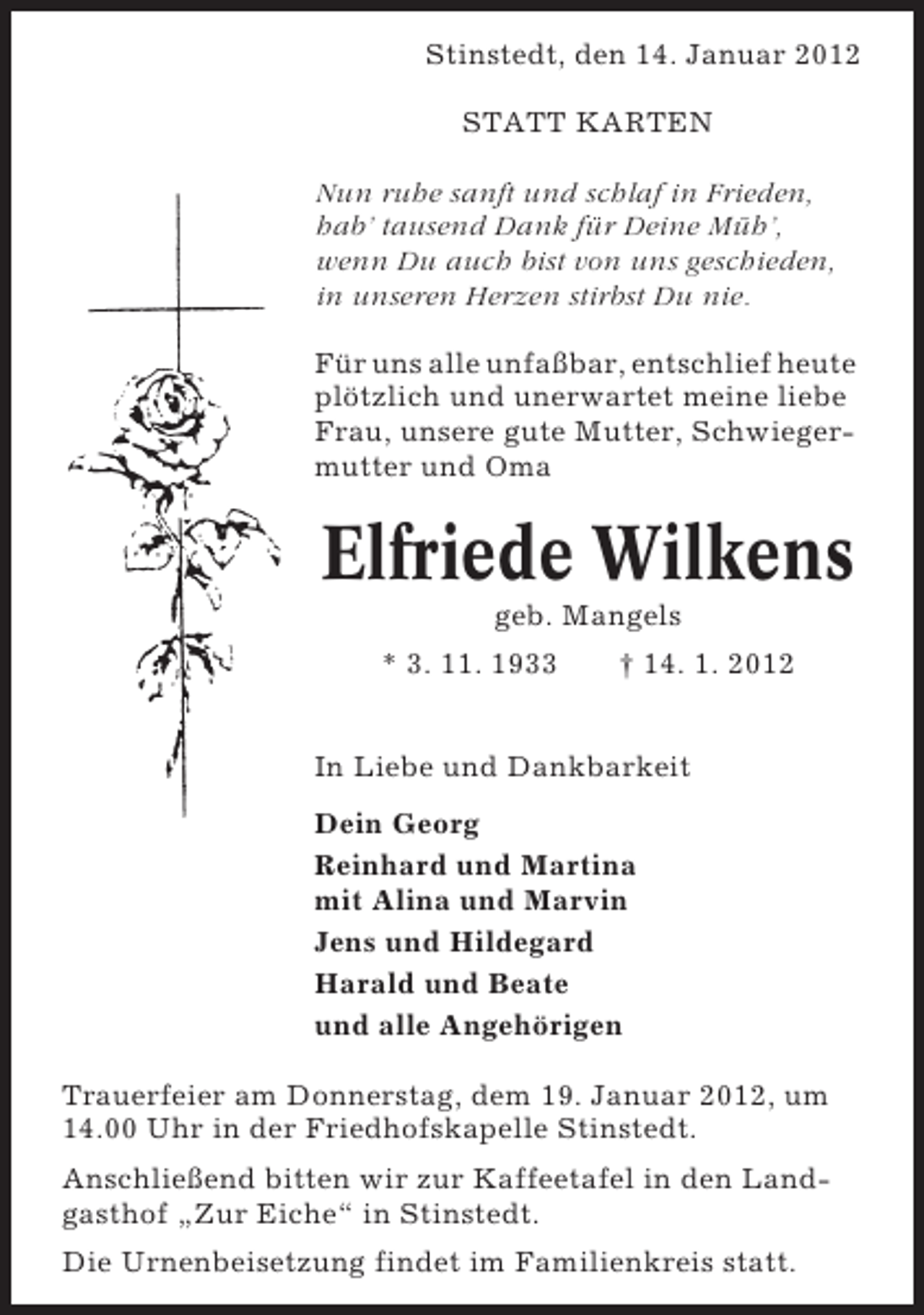 <p>Stinstedt, den 14. Januar 2012<br />STATT KARTEN<br />Nun ruhe sanft und schlaf in Frieden,<br />hab’ tausend Dank für Deine Müh’,<br />wenn Du auch bist von uns geschieden,<br />in unseren Herzen stirbst Du nie.<br />Für uns alle unfaßbar, entschlief heute<br />plötzlich und unerwartet meine liebe<br />Frau, unsere gute Mutter, Schwiegermutter und Oma</p><p>Elfriede Wilkens<br />geb. Mangels<br />* 3. 11. 1933</p><p>† 14. 1. 2012</p><p>In Liebe und Dankbarkeit<br />Dein Georg<br />Reinhard und Martina<br />mit Alina und Marvin<br />Jens und Hildegard<br />Harald und Beate<br />und alle Angehörigen<br />Trauerfeier am Donnerstag, dem 19. Januar 2012, um<br />14.00 Uhr in der Friedhofskapelle Stinstedt.<br />Anschließend bitten wir zur Kaffeetafel in den Landgasthof „Zur Eiche“ in Stinstedt.<br />Die Urnenbeisetzung findet im Familienkreis statt.</p>