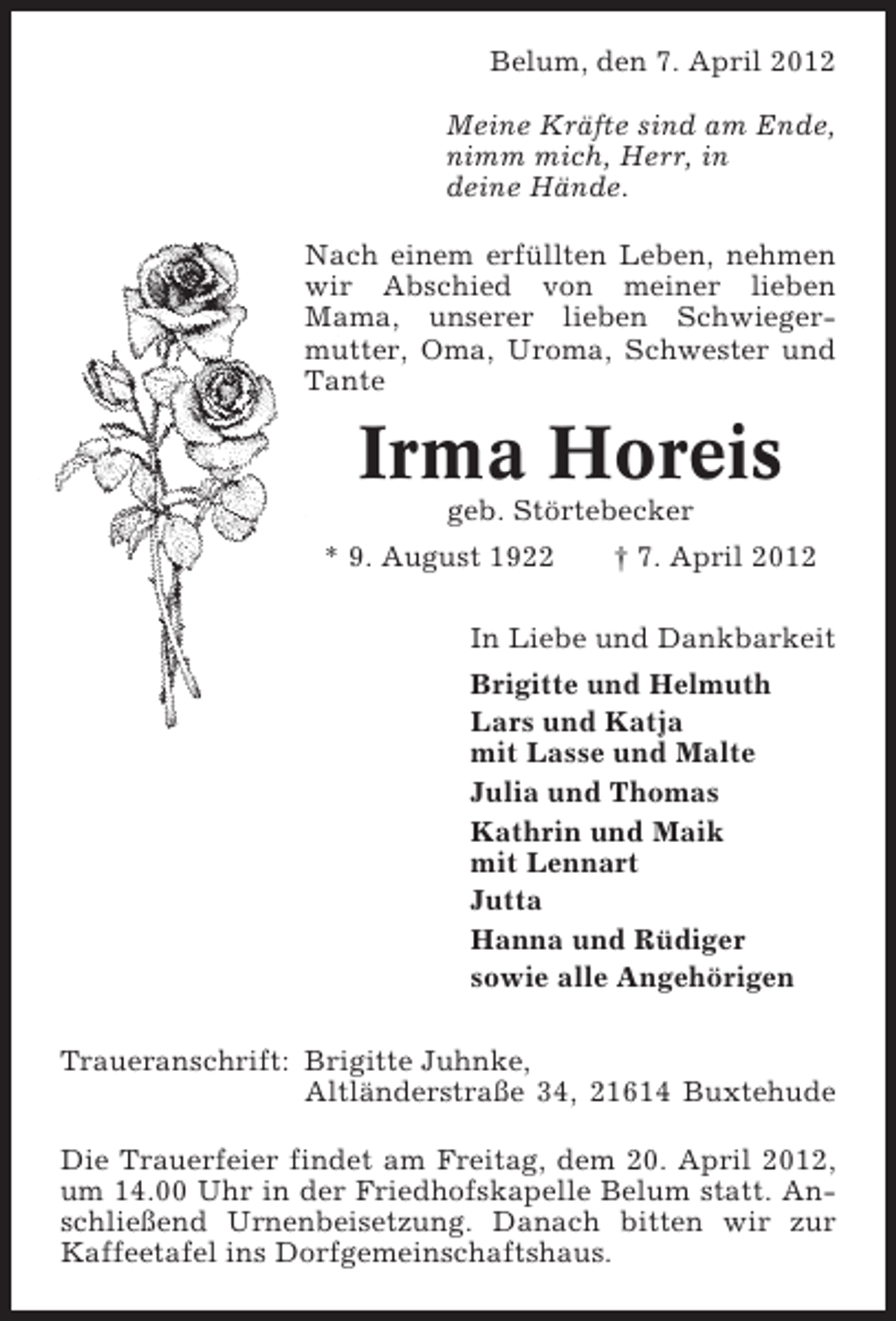 <p>Belum, den 7. April 2012<br />Meine Kräfte sind am Ende,<br />nimm mich, Herr, in<br />deine Hände.<br />Nach einem erfüllten Leben, nehmen<br />wir Abschied von meiner lieben<br />Mama, unserer lieben Schwiegermutter, Oma, Uroma, Schwester und<br />Tante</p>
<p>Irma Horeis<br />geb. Störtebecker<br />* 9. August 1922</p>
<p>† 7. April 2012</p>
<p>In Liebe und Dankbarkeit<br />Brigitte und Helmuth<br />Lars und Katja<br />mit Lasse und Malte<br />Julia und Thomas<br />Kathrin und Maik<br />mit Lennart<br />Jutta<br />Hanna und Rüdiger<br />sowie alle Angehörigen<br />Traueranschrift: Brigitte Juhnke,<br />Altländerstraße 34, 21614 Buxtehude<br />Die Trauerfeier findet am Freitag, dem 20. April 2012,<br />um 14.00 Uhr in der Friedhofskapelle Belum statt. Anschließend Urnenbeisetzung. Danach bitten wir zur<br />Kaffeetafel ins Dorfgemeinschaftshaus.</p>